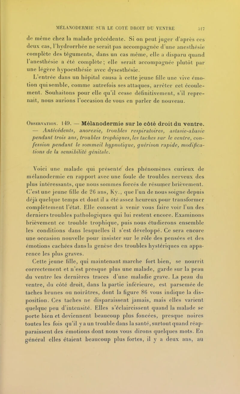 de même chez la malade précédente. SI on peut juger d';iprcs ces deux cas, l'hydrorrhée ne serait pas accompagnée d'une anesthcsie complète des téguments, dans un cas même, elle a disparu quand l'anesthésie a été complète ; elle serait accompagnée plutôt par une légère hypoesthésie avec dysesthcsie. L'entrée dans un hôpital causa à cette jeune fille une vive émo- tion qui semble, comme autrefois ses attaques, arrêter cet écoule- ment. Souhaitons pour elle qu'il cesse définitivement, s'il repre- nait, nous aurions l'occasion de vous en parler de nouveau. Observation. 149. — Mélanodermie sur le côté droit du ventre. — Antécédenls, anorexie, Iroiibles respiratoires, aslasie-ahasie pendant trois ans, troubles trophiqaes, les taches sur le ventre, con- fession pendant le sommeil hypnotique, guérison rapide, modifica- tions de la sensibilité génitale. Voici une malade qui présente des phénomènes curieux de mélanodermie en rapport avec une foule de troubles nerveux des plus intéressants, que nous sommes forcés de résuriier brièvement. C'est une jeune fille de 26 ans, Ky., que l'un de nous soigne depuis déjà quehjue temps et dont il a été assez heureux pour transformer complètement l'état. Elle consent à venir vous faire voir l'un des derniers troubles pathologiques qui lui restent encore. Examinons brièvement ce trouble trophique, puis nous étudierons ensemble les conditions dans lesquelles il s'est développé. Ce sera encore une occasion nouvelle pour insister sur le rôle des pensées et des émotions cachées dans la genèse des troubles hystériques en appa- rence les plus graves. Cette jeune fille, qui maintenant marche fort bien, se nourrit correctement et n'est presque plus une malade, garde sur la peau du ventre les dernières traces d'une maladie grave. La peau du ventre, du côté droit, dans la partie inférieure, est parsemée de taches brunes ou noirâtres, dont la figure 86 vous indique la dis- position. Ces taches ne disparaissent jamais, mais elles varient quelque peu d'intensité. Elles s'éclaircissent quand la malade se porte bien et deviennent beaucoup plus foncées, presque noires toutes les fois qu'il y a un trouble dans la santé, surtout quand réap- paraissent des émotions dont nous vous dirons quelques mots. En général elles étaient beaucoup plus fortes, il y a deux ans, au