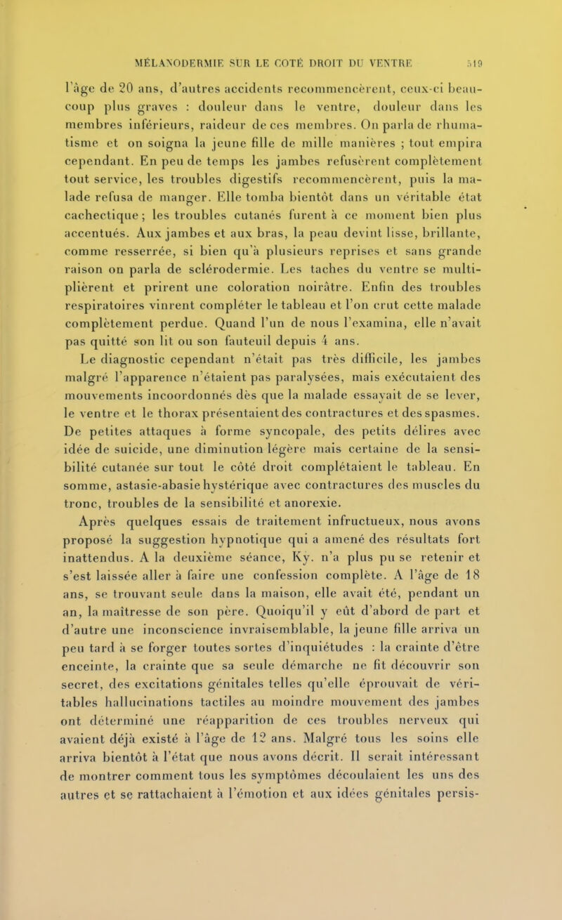 Tàge de 20 ans, d'autres accidents recommencèrent, ceux-ci beau- coup plus graves : douleur dans le ventre, douleur dans les membres inférieurs, raideur de ces membres. On parla de rhuma- tisme et on soigna la jeune fille de mille manières ; tout empira cependant. En peu de temps les jambes refusèrent complètement tout service, les troubles digestifs recommencèrent, puis la ma- lade refusa de manf^er. Elle tomba bientôt dans un véritable état cachectique ; les troubles cutanés furent à ce moment bien plus accentués. Aux jambes et aux bras, la peau devint lisse, brillante, comme resserrée, si bien qu'à plusieurs reprises et sans grande raison on parla de sclérodermie. Les taches du ventre se multi- plièrent et prirent une coloration noirâtre. Enfin des troubles respiratoires vinrent compléter le tableau et l'on crut cette malade complètement perdue. Quand l'un de nous l'examina, elle n'avait pas quitté son lit ou son fauteuil depuis 4 ans. Le diagnostic cependant n'était pas très difficile, les jambes malgré l'apparence n'étaient pas paralysées, mais exécutaient des mouvements incoordonnés dès que la malade essayait de se lever, le ventre et le thorax présentaient des contractures et des spasmes. De petites attaques à forme syncopale, des petits délires avec idée de suicide, une diminution légère mais certaine de la sensi- bilité cutanée sur tout le côté droit complétaient le tableau. En somme, astasie-abasie hystérique avec contractures des muscles du tronc, troubles de la sensibilité et anorexie. Après quelques essais de traitement infructueux, nous avons proposé la suggestion hypnotique qui a amené des résultats fort inattendus. A la deuxième séance, Ky. n'a plus pu se retenir et s'est laissée aller à faire une confession complète. A l'âge de 18 ans, se trouvant seule dans la maison, elle avait été, pendant un an, la maîtresse de son père. Quoiqu'il y eût d'abord de part et d'autre une inconscience invraisemblable, la jeune fille arriva un peu tard à se forger toutes sortes d'inquiétudes : la crainte d'être enceinte, la crainte que sa seule démarche ne fit découvrir son secret, des excitations génitales telles qu'elle éprouvait de véri- tables hallucinations tactiles au moindre mouvement des jambes ont déterminé une réapparition de ces troubles nerveux qui avaient déjà existé à l'âge de 12 ans. Malgré tous les soins elle arriva bientôt à l'état que nous avons décrit. Il serait intéressant de montrer comment tous les symptômes découlaient les uns des autres et se rattachaient à l'émotion et aux idées génitales persis-