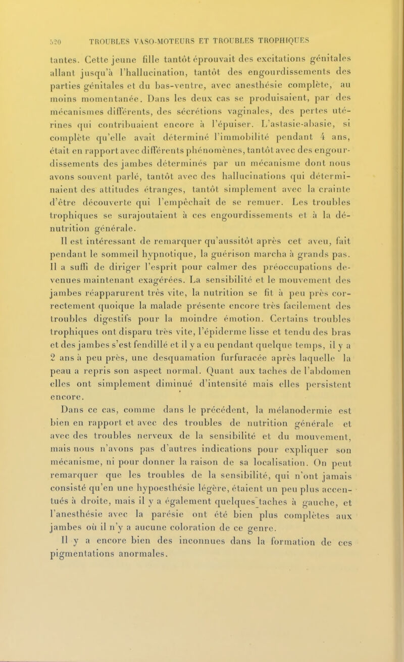 tantes. Cette jeune fille tantôt éprouvait des excitations génitales allant jusqu'à l'hallucination, tantôt des engourdissements des parties génitales et du bas-ventre, avec anesthésie complète, au moins momentanée. Dans les deux cas se produisaient, par des mécanismes difFérents, des sécrétions vaginales, dos pertes uté- rines ([ui contribuaient encore à l'épuiser. L'astasie-ahasie, si complète qu'elle avait déterminé l'immobilité pendant 4 ans, était en rapport avec diiïerents phénomènes, tantôt avec des engour- dissements des jambes déterminés par un mécanisme dont nous avons souvent parlé, tantôt avec des hallucinations qui détermi- naient des attitudes étranges, tantôt simplement avec la crainte d'être découverte qui l'empêchait de se remuer. Les troubles trophiques se surajoutaient à ces engourdissements et à la dé- nutrition générale. 11 est intéressant de remarquer qu'aussitôt après cet aveu, fait pendant le sommeil hypnotique, la guérison marcha à grands pas. Il a sulll de diriger l'esprit pour calmer des préoccupations de- venues maintenant exagérées. La sensibilité et le mouvement des jambes réapparurent très vite, la nutrition se fit à peu près cor- rectement quoique la malade présente encore très facilement des troubles digestifs pour la moindre émotion. Certains troubles trophiques ont disparu très vite, l'épidcrme lisse et tendu des bras et des jambes s'est fendillé et il y a eu pendant quelque temps, il y a 2 ans à peu près, une desquamation furfuracée après laquelle la peau a repris son aspect normal. Quant aux taches de l'abdomen elles ont sinqilement diminué d'intensité mais elles persistent encore. Dans ce cas, comme dans le précédent, la mélanodermie est bien en rapport cl avec des troubles de nutrition générale et avec des troubles nerveux de la sensibilité et du mouvement, mais nous n'avons pas d'autres indications pour expliquer son mécanisme, ni pour donner la raison de sa localisation. On peut remarquer que les troubles de la sensibilité, qui n'ont jamais consisté qu'en une hypoesthésie légère, étaient un peu plus accen- tués à droite, mais il y a également quelques'taches à gauche, et l'anesthésie avec la parésie ont été bien plus complètes aux jambes où il n'y a aucune coloration de ce genre. Il y a encore bien des inconnues dans la formation de ces pigmentations anormales.