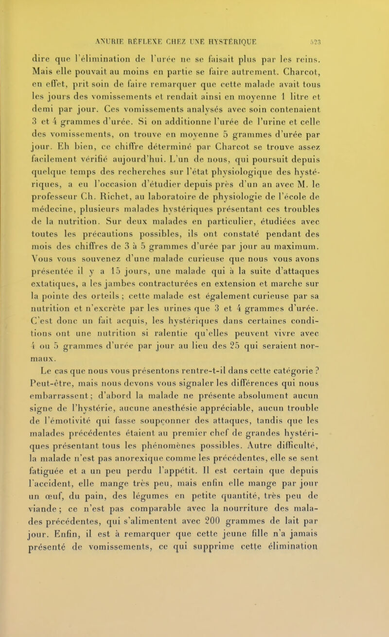 dire que l'élimination do rmce ne se Aiisait plus par les reins. Mais elle pouvait au moins en partie se faire autrement. Charcot, en effet, prit soin de faire remarquer que cette malade avait tous les jours des vomissements et rendait ainsi en moyenne 1 litre et demi par jour. Ces vomissements analysés avec soin contenaient 3 et 4 grammes d'urée. Si on additionne l'urée de l'urine et celle des vomissements, on trouve en moyenne 5 grammes d'urée par jour. Eh bien, ce chiffre déterminé par Charcot se trouve assez facilement vérifié aujourd'hui. L'un de nous, qui poursuit depuis quelque temps des recherches sur l'état physiologique des hysté- riques, a eu l'occasion d'étudier depuis près d'un an avec M. le professeur Ch. Richet, au laboratoire de physiologie de l'école de médecine, plusieurs malades hystériques présentant ces troubles de la nutrition. Sur deux malades en particulier, étudiées avec toutes les précautions possibles, ils ont constaté pendant des mois des chiffres de 3 à 5 grammes d'urée par jour au maximum. Vous vous souvenez d'une malade curieuse que nous vous avons présentée il y a 15 jours, une malade qui à la suite d'attaques extatiques, a les jambes contracturées en extension et marche sur la pointe des orteils ; cette malade est également curieuse par sa nutrition et n'excrète par les urines que 3 et 4 grammes d'urée. C'est donc un fait acquis, les hystériques dans certaines condi- tions ont une nutrition si ralentie qu'elles peuvent vivre avec 4 ou 5 grammes d'urée par jour au lieu des 25 qui seraient nor- maux. Le cas que nous vous présentons rentre-t-il dans cette catégorie ? Peut-être, mais nous devons vous signaler les différences qui nous embarrassent; d'abord la malade ne présente absolument aucun signe de l'hystérie, aucune anesthésie appréciable, aucun trouble de l'émotivité qui fasse soupçonner des attaques, tandis que les malades précédentes étaient au premier chef de grandes hystéri- ques présentant tous les phénomènes possibles. Autre difficulté, la malade n'est pas anorexique comme les précédentes, elle se sent fatiguée et a un peu perdu l'appétit. Il est certain que depuis l'accident, elle mange très peu, mais enfin elle mange par jour un œuf, du pain, des légumes en petite quantité, très peu de viande ; ce n'est pas comparable avec la nourriture des mala- des précédentes, qui s'alimentent avec 200 grammes de lait par jour. Enfin, il est à remarquer que cette jeune fille n'a jamais présenté de vomissements, ce qui supprime cette élimination