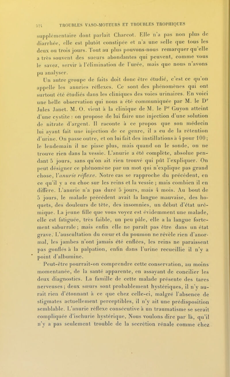 supplémentaire dont parlait Charcot. Elle n'a pas non pins de diarrhée, elle est plutôt constipée et n'a une selle que tous les deux ou trois jours. Tout au plus pouvons-nous remarquer qu'elle a très souvent des sueurs abondantes qui peuvent, comme vous le savez, servir à l'élimination de l'urée, mais que nous n'avons pu analyser. Un autre groupe de faits doit donc être étudié, c'est ce qu'on appelle les anuries réflexes. Ce sont des phénomènes qui ont surtout été étudiés dans les cliniques des voies urinaires. En voici une belle observation qui nous a été communiquée par M. le D .Iules Janct. M. O. vient à la clinique de M. le P' Guyon atteint d'une cystite : on propose de lui faire une injection d'une solution de nitrate d'argent. Il raconte à ce propos que son médecin lui avant fait une injection de ce genre, il a eu de la rétention d'urine. On passe outre, et on lui fait des instillations à 4 pour 100; le lendemain il ne pisse plus, mais quand on le sonde, on ne trouve rien dans la vessie. L'anurie a été complète, absolue pen- dant 5 jours, sans qu'on ait rien trouvé qui pût l'expliquer. On peut désigner ce phénomène par un mot qui n'explique pas grand chose, Vanurie réflexe. Notre cas se rapproche du précédent, en ce qu'il y a eu choc sur les reins et la vessie ; mais combien il en diflère. L'anurie n'a pas duré 5 jours, mais 4 mois. Au bout de 5 jours, le malade précédent avait la langue mauvaise, des ho- quets, des douleurs de tête, des insomnies, un début d'état uré- mique. La jeune fille que vous voyez est évidemment une malade, elle est fatiguée, très faible, un peu pâle, elle a la langue forte- ment saburrale ; mais enfin elle ne parait pas être dans un état grave. L'auscultation du cœur et du poumon ne révèle rien d'anor- mal, les jambes n'ont jamais été enflées, les reins ne paraissent pas gonfles à la palpation, enfin dans l'urine recueillie il n'y a point d'albumine. Peut-être pourrait-on comprendre cette conservation, au moins momentanée, de la santé apparente, en assayant de concilier les deux diagnostics. La famille de cette malade présente des tares nerveuses; deux sœurs sont probablement hystériques, il n'y au- rait rien d'étonnant à ce que chez celle-ci, malgré l'absence de stigmates actuellement perceptibles, il n'y ait une prédisposition semblable. L'anurie réflexe consécutive à un traumatisme se serait compliquée d'ischurie hystérique. Nous voulons dire par là, qu'il n'y a pas seulement trouble de la sécrétion rénale comme chez