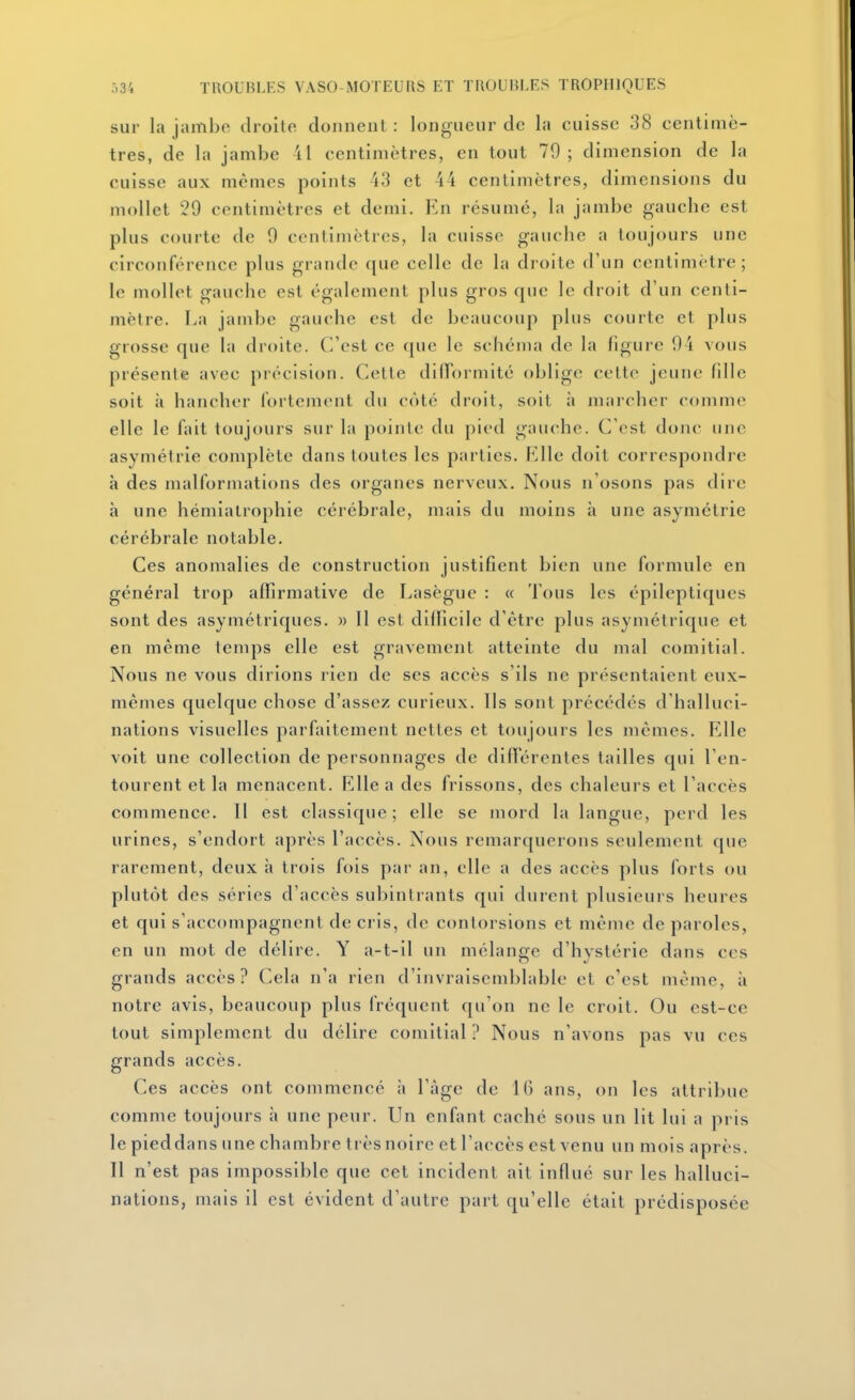 sur la jambo droite donnent: longueur de la cuisse 38 centimè- tres, de la jambe il centimètres, en tout 79; dimension de la cuisse aux mêmes points 43 et 44 centimètres, dimensions du mollet 29 centimètres et demi. En résumé, la jambe gauche est plus courte de 9 centimètres, la cuisse gauche a toujours une circonférence plus grande que celle de la droite d'un centimètre; le mollet gauche est également plus gros que le droit d'un centi- mètre. La jambe gauche est de beaucoup plus courte et plus grosse que la droite. C'est ce que le schéma de la figure 94 vous présente avec précision. Cette diflormité oblige cette jeune fille soit à hancher fortement du côté droit, soit ;i marcher comme elle le fait toujours sur la pointe du pied gauche. C'est donc une asymétrie complète dans toutes les parties. Rlle doit correspondre à des malformations des organes nerveux. Nous n'osons pas dire à une hémialrophie cérébrale, mais du moins à une asymétrie cérébrale notable. Ces anomalies de construction justifient bien une formule en général trop affirmative de Lasègue : a Tous les épileptiques sont des asymétriques. » 11 est difficile d'être plus asymétrique et en même temps elle est gravement atteinte du mal comitial. Nous ne vous dirions rien de ses accès s'ils ne présentaient eux- mêmes quelque chose d'assez curieux. Ils sont précédés d'halluci- nations visuelles parfaitement nettes et toujours les mêmes. Elle voit une collection de personnages de différentes tailles qui l'en- tourent et la menacent. Elle a des frissons, des chaleurs et l'accès commence. Il est classique; elle se mord la langue, perd les urines, s'endort après l'accès. Nous remarquerons seulement que rarement, deux à trois fois par an, elle a des accès plus forts ou plutôt des séries d'accès subintrants qui durent plusieurs heures et qui s'accompagnent de cris, de contorsions et même de paroles, en un mot de délire. Y a-t-il un mélange d'hystérie dans ces grands accès? Cela n'a rien d'invraisemblable et c'est môme, à notre avis, beaucoup plus fréquent qu'on ne le croit. Ou est-ce tout simplement du délire comitial ? Nous n'avons pas vu ces grands accès. Ces accès ont commencé à l'âge de 16 ans, on les attribue comme toujours h une peur. Un enfant caché sous un lit lui a pris le pieddans une chambre trèsnoirc et l'accès est venu un mois après. Il n'est pas impossible que cet incident ait influé sur les halluci- nations, mais il est évident d'autre part qu'elle était prédisposée