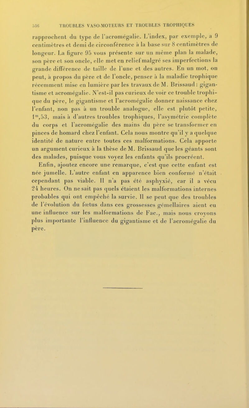rapprochent du type de l'acromégalic. L'index, par exemple, a 9 centimètres et demi de circonférence à la base sur 8 centimètres de longeur. La figure 95 vous présente sur un même plan la malade, son père et son oncle, elle met en reliei malgré ses imperfections la grande différence de taille de l'une et des autres. En un mot, on peut, à propos du père et de l'oncle, penser à la maladie Irophique récemment mise en lumière par les travaux de M. Brissaud: gigan- tisme et acromégalic. N'est-il pas curieux de voir ce trouble trophi- que du père, le gigantisme et l'acromégalie donner naissance chez l'enfant, non pas à un trouble analogue, elle est plutôt petite, l',53, mais à d'autres troubles Iropliiques, l'asymétrie complète du corps et l'acromégalie des mains du père se transformer en pinces de homard chez l'enfant. Cela nous montre qu'il y a quelque identité de nature entre toutes ces malformations. Cela apporte un argument curieux à la thèse de M. Brissaud que les géants sont des malades, puisque vous voyez les enfants qu'ils procréent. Enfin, ajoutez encore une remarque, c'est que cette enfant est née jumelle. L'autre enfant en apparence bien conformé n'était cependant pas viable. 11 n'a pas été asphyxié, car il a vécu 24 heures. On ne sait pas quels étaient les malformations internes probables qui ont empêché la survie. Il se peut que des troubles de l'évolution du fœtus dans ces grossesses gémellaires aient eu une influence sur les malformations de Fac, mais nous croyons plus importante l'influence du gigantisme et de l'acromégalie du père.