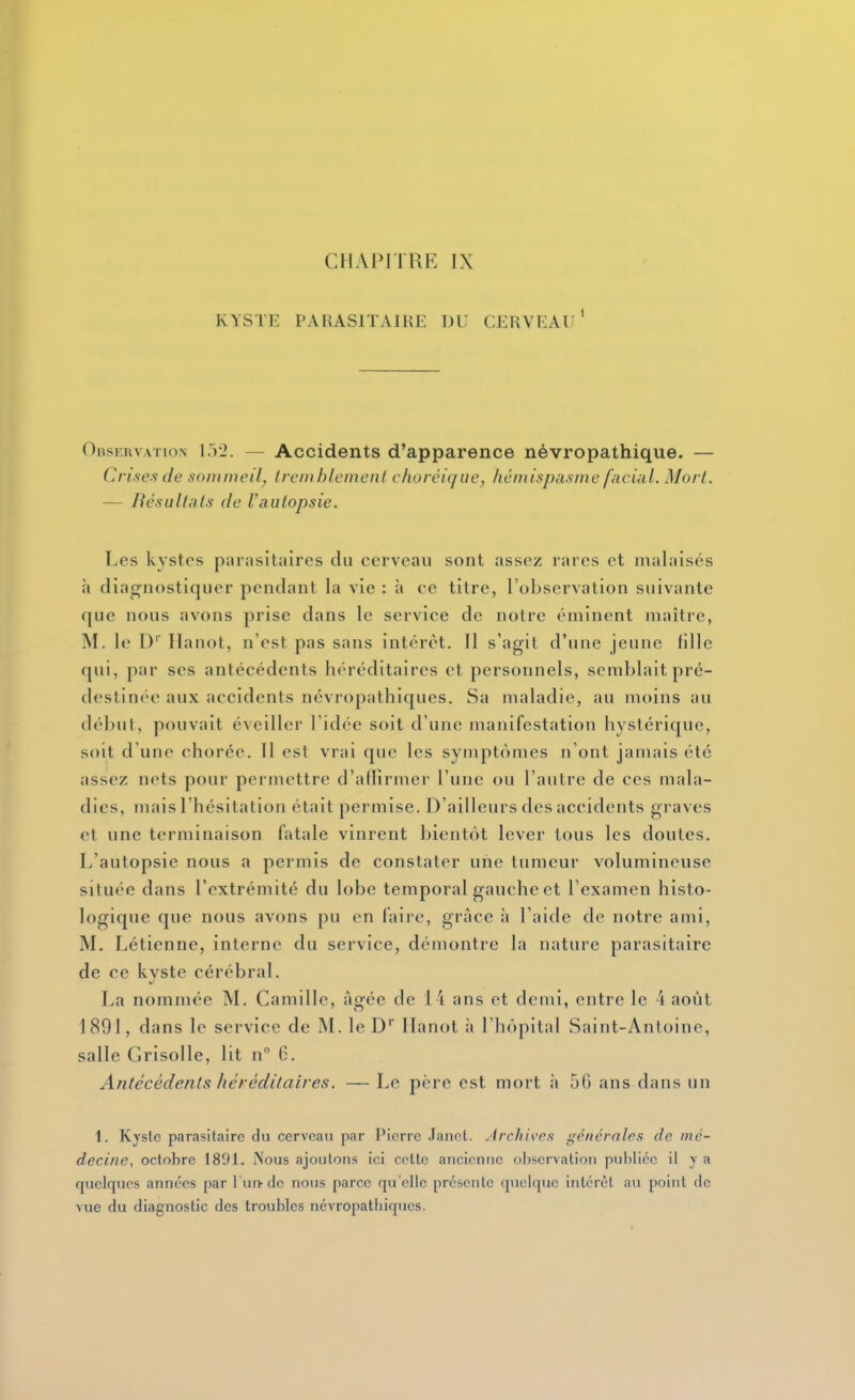 CHAPITRE IX KYSTE PARASITAIRE 1)1' CERVEAU ' Observation 15-2. — Accidents d'apparence névropathique. — Crises de sommeil, Iremhlcmenl choréic/ue, hémispasme facial. Morl. — B es allais de Vaulopsie. Les kystes parasitaires du cerveau sont assez rares et malaisés à diagnostiquer pendant la vie : à ce titre, l'observation suivante que nous avons prise dans le service de notre éminent maître, M. le D' Ilanot, n'est pas sans intérêt. Il s'agit d'une jeune fille qui, par ses antécédents héréditaires et personnels, semblait pré- destinée aux accidents névropathiques. Sa maladie, au moins au début, pouvait éveiller l'idée soit d'une manifestation hystérique, soit d'une chorée. Il est vrai que les symptômes n'ont jamais été assez nets pour permettre d'affirmer l'une ou l'autre de ces mala- dies, mais l'hésitation était permise. D'ailleurs des accidents graves et une terminaison fatale vinrent bientôt lever tous les doutes. L'autopsie nous a permis de constater une tumeur volumineuse située dans l'extrémité du lobe temporal gauche et l'examen histo- logique que nous avons pu en faire, grâce h l'aide de notre ami, M. Létienne, interne du service, démontre la nature parasitaire de ce kvste cérébral. La nommée M. Camille, âgée de 14 ans et demi, entre le 4 août 1891, dans le service de M. le D Ilanot à l'hôpital Saint-Antoine, salle Grisolle, lit n 6. Antécédents héréditaires. — Le père est mort à 56 ans dans un 1. Kyste parasitaire du cerveau par Pierre Jancl. Archis'cs gé/icrnlrs de iiic- decine, octobre 1891. Nous ajoutons ici cette ancienne observation publiée il y a quelques années par l'urt de nous parce qu'elle présente quelque intérêt au point de vue du diagnostic des troubles ncvropatbiqucs.