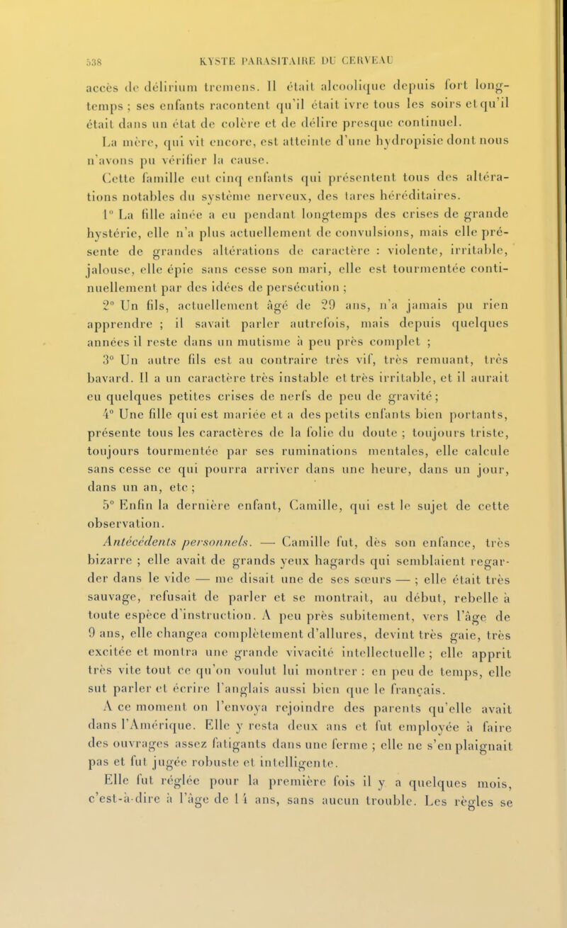 accès de (Iclirium trcniens. 11 était alcoolique depuis fort long- temps ; SCS enfants racontent qu'il était ivre tous les soirs et qu'il était dans un état de colère et de délire presque continuel. La mère, qui vil encore, est atteinte d'une hydropisie dont nous n avons pu vérifier la cause. Cette famille eut cinq enfants qui présentent tous des altéra- tions notables du système nerveux, des lares héréditaires. 1° La fille ain(>e a eu pendant longtcMnps des crises de grande hystérie, elle n'a plus actuellement de convulsions, mais elle pré- sente de grandes altérations de caractère : violente, irritable, jalouse, elle épie sans cesse son mari, elle est tourmentée conti- nuellement par des idées de persécution ; 2 Un fils, actuellement âgé de 29 ans, n'a jamais pu rien apprendre ; il savait parler autrefois, mais depuis quelques années il reste dans un mutisme à peu près complet ; 3° Un autre fils est au contraire très vif, très remuant, très bavard. Il a un caractère très instable et très irritable, et il aurait eu quelques petites crises de nerfs de peu de gravité ; 4° Une fille qui est mariée et a des petits enfants bien portants, présente tous les caractères de la folie du doute ; toujours triste, toujours tourmentée par ses ruminations mentales, elle calcule sans cesse ce qui pourra arriver dans une heure, dans un jour, dans un an, etc ; 5 Enfin la dernière enfant, Camille, qui est le sujet de cette observation. Antécédenls personnels. — Camille fut, dès son enfance, très bizarre ; elle avait de grands yeux hagards qui semblaient regar- der dans le vide — me disait une de ses sœurs — ; elle était très sauvage, refusait de parler et se montrait, au début, rebelle à toute espèce d'instruction. A peu près subitement, vers l'âge de 9 ans, elle changea complètement d'allures, devint très gaie, très excitée et montra une grande vivacité intellectuelle ; elle apprit très vite tout ce qu'on voulut lui montrer : en peu de temps, elle sut parler et écrire l'anglais aussi bien que le français. A ce moment on l'envoya rejoindre des parents qu'elle avait dans l'Amérique. Elle y resta deux ans et fut employée à faire des ouvrages assez fatigants dans une ferme ; elle ne s'en plaignait pas et fut jugée robuste et intelligente. Elle fut réglée pour la première fois il y a quelques mois, c'est-à-dire à l'âge de li ans, sans aucun trouble. Les règles se