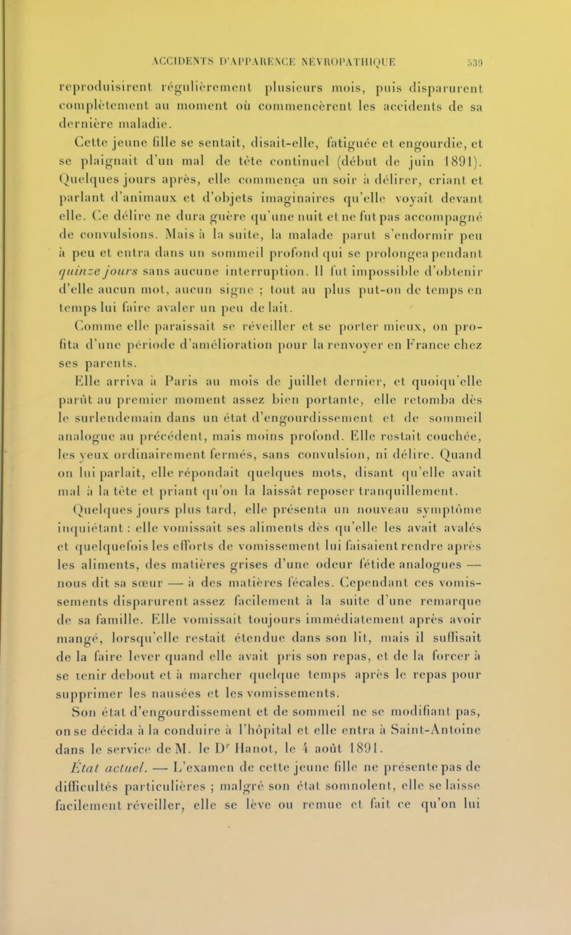 reproduisirent régulièremcnl plusieurs mois, puis disparurent eoniplètement au moment où commencèrent les accidents de sa dernière maladie. Cette jeune fdle se sentait, disait-elle, fatiguée et engourdie, et se plaignait d'un mal de tète continuel (début de juin 1891). Qucdques jours après, elle commença un soir it délirer, criant et parlant d'animaux et d'objets imaginaires qu'elle voyait devant elle. C.e délire ne dura guère qu'une nuit et ne fut pas accompagne de convulsions. Mais à la suite, la malade parut s'endormir peu à peu et entra dans un sommeil profond qui se prolongea pendant quinze jours sans aucune interruption. 11 fut impossible d'obtenir d'elle aucun mot, aucun signe ; tout au plus put-on de tenqjs en temps lui faire avaler un peu de lait. Comme elle paraissait se réveiller et se porter mieux, on pro- fita d'une période d'amélioration pour la renvoyer en France chez ses parents. Elle arriva ii Paris au mois de juillet dernier, et quoiqu'elle parût au premier moment assez bien portante, elle retomba dès le surlendemain dans un état d'engourdissement et de sommeil analogue au précédent, mais moins profond. Elle restait couchée, les yeux ordinairement fermés, sans convulsion, ni délire. Quand on lui parlait, elle répondait quelques mots, disant qu'elle avait mal à la tète et priant qu'on la laissât reposer tranquillement. Quelques jours plus tard, elle présenta un nouveau symptôme inquiétant : elle vomissait ses aliments dès qu'elle les avait avalés et c[uelquefois les eflorts de vomissement lui faisaient rendre après les aliments, des matières grises d'une odeur fétide analogues — nous dit sa sœur — à des matières fécales. Cependant ces vomis- sements disparurent assez facilement à la suite d'une remarque de sa famille. Elle vomissait toujours immédiatement après avoir mangé, lorsqu'elle restait étendue dans son lit, mais il suffisait de la faire lever quand elle avait pris son repas, et de la forcer à se tenir debout et à marcher quchpie temps après le repas pour supprimer les nausées et les vomissements. Son état d'engourdissement et de sommeil ne se modifiant pas, on se décida à la conduire à l'hôpital et elle entra à Saint-Antoine dans le service de M. le D Ilanol, le 't août 1891. État actuel. — L'examen de cette jeune fille ne présente pas de difficultés particulières ; malgré son élat somnolent, elle se laisse facilement réveiller, elle se lève ou remue et fait ce qu'on lui