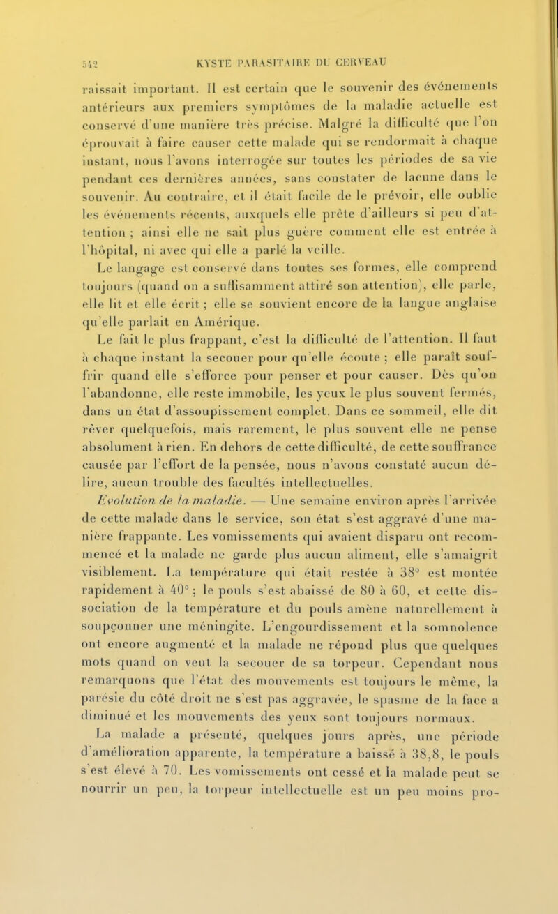 raissait Important. Il est certain que le souvenir des événements antérieurs aux premiers symptômes de la maladie actuelle est conservé d'une manière très précise. Malgré la difficulté que l'on éprouvait à faire causer cette malade qui se rendormait à chaque instant, nous Tavons interrogée sur toutes les périodes de sa vie pendant ces dernières années, sans constater de lacune dans le souvenir. Au contraire, et il était facile de le prévoir, elle oublie les événements récents, auxquels elle prête d'ailleurs si peu d'at- tention ; ainsi elle ne sait plus guère comment elle est entrée à l'hôpital, ni avec qui elle a parlé la veille. Le langage est conservé dans toutes ses formes, elle comprend toujours (quand on a siillîsamment attiré son attention), elle parle, elle lit et elle écrit ; elle se souvient encore de la langue anglaise qu'elle parlait en Amérique. Le fait le plus frappant, c'est la dilllculté de l'attention. 11 faut à chaque instant la secouer pour qu'elle écoule ; elle paraît souf- frir quand elle s'efforce pour penser et pour causer. Dès qu'on l'abandonne, elle reste immobile, les yeux le plus souvent fermés, dans un état d'assoupissement complet. Dans ce sommeil, elle dit rêver quelquefois, mais larement, le plus souvent elle ne pense absolument à rien. En dehors de cette difTiculté, de cette souffrance causée par l'effort de la pensée, nous n'avons constaté aucun dé- lire, aucun trouble des facultés intellectuelles. Evolution de la maladie. — Une semaine environ après l'arrivée de cette malade dans le service, son état s'est aggravé d'une ma- nière frappante. Les vomissements qui avaient disparu ont recom- mencé et la malade ne garde plus aucun aliment, elle s'amaigrit visiblement. La température qui était restée à 38 est montée rapidement à 40°; le pouls s'est abaissé de 80 à 60, et cette dis- sociation de la température et du pouls amène naturellement à soupçonner une méningite. L'engourdissement et la somnolence ont encore augmenté et la malade ne répond plus que quelques mots (juand on veut la secouer de sa torpeur. Cependant nous remarquons que l'état des mouvements est toujours le même, la parésie du côté droit ne s'est pas aggravée, le spasme de la face a diminué et les mouvements des yeux sont toujours normaux. l^a malade a présenté, quelques jours après, une période d'amélioration apparente, la température a baissé h 38,8, le pouls s'est élevé à 70. Les vomissements ont cessé et la malade peut se nourrir un ppu, la torpeur intellectuelle est un peu moins pro-