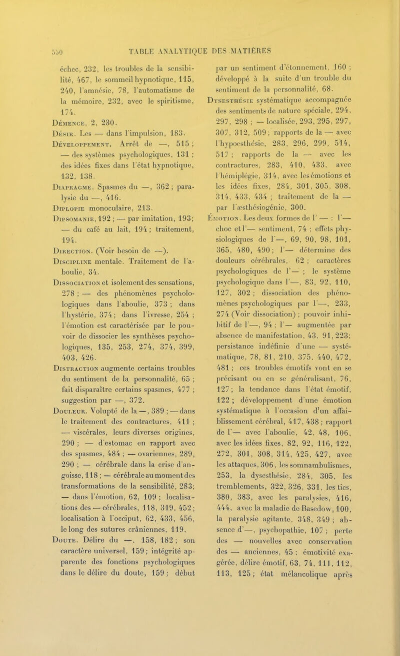 échec, 232, les troubles de la sensibi- lité, 467, le sommeil hypnotique, 115, 240, l'amnésie, 78, l'automatisme de la mémoire, 232, avec le spiritisme, 174. DÉMENCE, 2, 230. DÉSIR. Les — dans l'impulsion, 183. Développement. Arrêt de —, 515 ; — des systèmes psychologiques, 131 ; des idées fixes dans l'état hypnotique, 132, 138. DiAPKAGME. Spasmes du —, 362 ; para- lysie du —, 416. DiPLOpiE monoculaire, 213. Dipso.MANiE, 192 ; — par imitation, 193; — du café au lait, 194 ; traitement, 194. Direction. (Voir besoin de —). Discipline mentale. Traitement de l a- boulie, 34. Dissociation et isolement des sensations, 278 ; — des jihénomènes psycholo- logiques dans l'aboulie, 373 ; dans l'hystérie, 374; dans l'ivresse, 254 ; l'émotion est caractérisée par le pou- voir de dissocier les synthèses psycho- logiques, 135, 253, 274, 374, 399, 403, 426. Distraction augmente certains troubles du sentiment de la personnalité, 65 ; fait disparaître certains spasmes, 477 ; suggestion par —, 372. Douleur. Volupté de la —, 389 ; — dans le traitement des contractures, 411 ; — viscérales, leurs diverses origines, 290 ; — d estomac en rapport avec des spasmes, 484 ; — ovariennes, 289, 290 ; — cérébrale dans la crise d'an- goisse, 118 ; — cérébrale au moment des transformations de la sensibilité, 283; — dans l'émotion, 62, 109 ; localisa- lions des — cérébrales, 118, 319, 452; localisation à l'occiput, 62, 433, 456, le long des sutures crâniennes, 119. Doute. Délire du —. 158, 182 ; son caractère universel, 159; intégrité ap- parente des fonctions psychologiques dans le délire du doute, 159 ; début j)ar un senlinienl d'élonncmcnt, 160 ; dévclop])é à la suite d'un trouble du sentiment de la personnalité, 68. Dysesthésie systématique accompagnée des sentiments de nature spéciale, 294, 297, 298 ; — localisée, 293, 295, 297, 307, 312, 509; rapports de la — avec Ihypoesthésie, 283, 296, 299, 514, 517 ; rap})orts de la — avec les contractures, 283, 410, 433, avec l'hémiplégie, 314, avec Icsémotions et les idées fixes, 284, 301,305, 308, 314, 433, 434 ; traitement de la — par 1 a^sthésiogénie, 300. Emotion. Les deux formes de 1 — : 1'— choc ell'— sentiment, 74 ; clTcts phy- siologiques de r—, 69, 90, 98, 101, 365, 480, 490; 1'— détermine des douleurs cérébrales, 62; caractères psychologiques de 1'— ; le système psychologique dans 1'—, 83, 92, 110, 127, 302 ; dissociation des phéno- mènes psychologiques par 1'—, 233, 274 (Voir dissociation) ; ])ouvoir iiilii- bitif de 1—, 94 ; 1— augmentée par absence de manifestation, 43, 91,223: persistance indéfinie d'une — systé- matique, 78, 81, 210, 375. 440, 472, 481 ; ces troubles émotifs vont en se précisant ou en se généralisant, 76, 127; la tendance dans l'étal émotif, 122 ; dévelojjpement d'une émotion systématique à l'occasion d'un afTai- blissement cérébral, 417, 438 ; rap[iort de r — avec 1 aboulie, 42, 48, 106, avec les idées fixes, 82, 92, 116, 122, 272, 301, 308, 314, 425, 427, avec les attaques. 306, les somnambulismes, 253, la dy.scsthésie, 284, 305, les tremblements, 322,326, 331, les tics, 380, 383, avec les paralysies, 416, 444, avec la maladie de Basedow, 100, la paralysie agitante, 348, 349 ; ab- sence d'—, psychopathic, 107 ; perte des — nouvelles avec conservation des — anciennes, 45 ; émotivité exa- gérée, délire émotif, 63, 74, 111, 112, 113, 125; état mélancolique après
