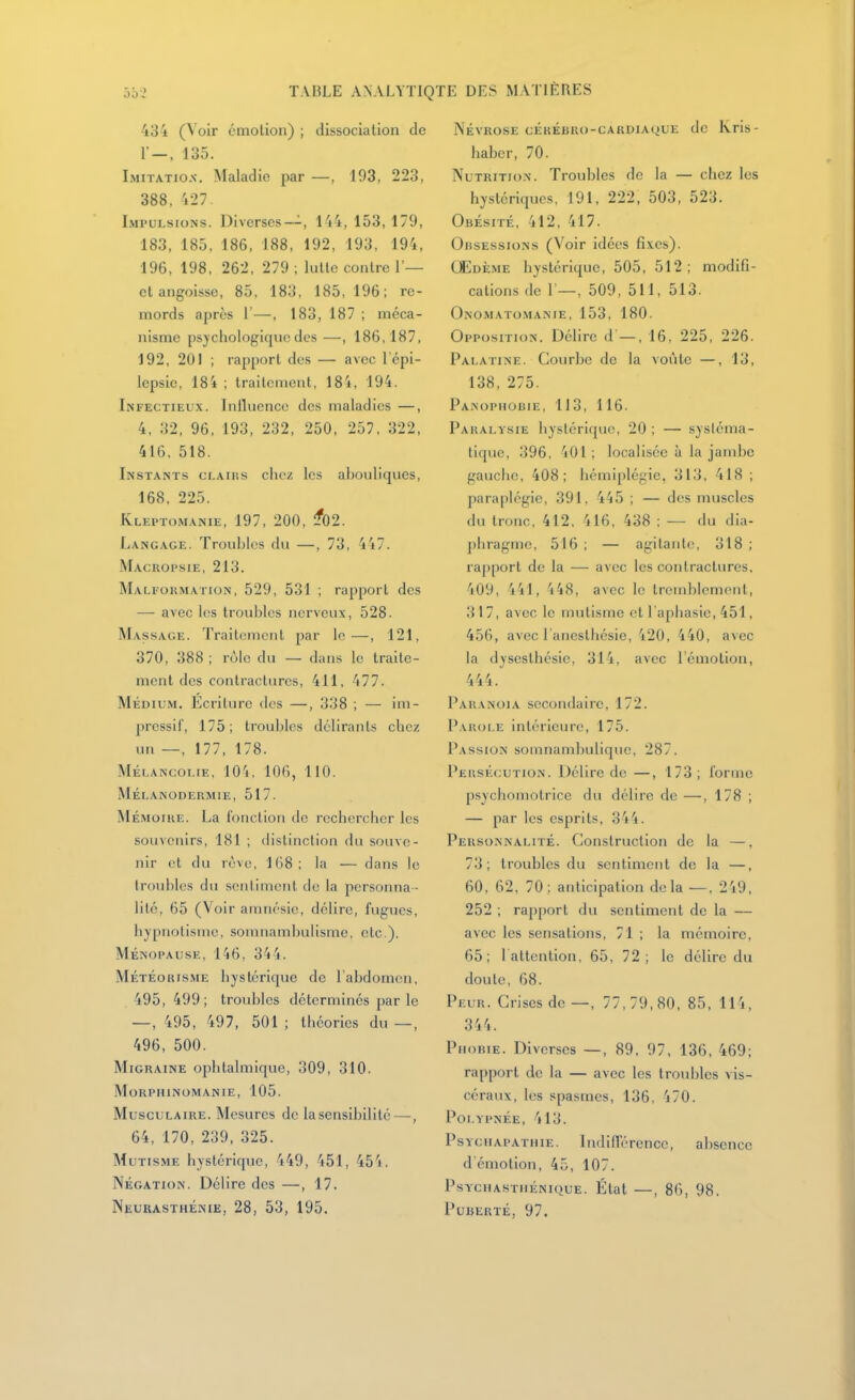 434 (Voir émotion) ; dissociation de r-, 135. Imitatiox. Maladie par —, 193, 223, 388, 427. Impulsions. Diverses--, 144, 153, 179, 183, 185, 186, 188, 192, 193, 194, 196, 198, 262, 279 ; lutte contre 1'— et angoisse, 85, 183, 185, 196; re- mords après r—, 183, 187 ; méca- nisme psychologique des—, 186,187, 192, 201 ; rapport des — avec l'épi- lepsic, 184 ; traitement, 18'i, 194. Infectieux. Iniluence des maladies —, 4, 32, 96, 193, 232, 250, 257. 322, 416, 518. Instants ci.aiiis chez les abouliques, 168, 225. Kleptomanie, 197, 200, ^02. Langage. Troubles du —, 73, 4'i7. Macropsie, 213. Malformation, 529, 531 ; rapport des — avec les troubles nerveux, 528. Massage. Traitement par le—, 121, 370, 388 ; rùlc du — dans le traite- ment des contractures, 411, 477. Médium. Ecriture des —, 338 ; — im- pressif, 175; troubles délirants chez un —, 177, 178. Mélancolie, lO'i. 106, 110. Mélanodermie, 517. Mémoire. La l'onction île rechercher les souvenirs, 181 ; distinction du souve- nir et du lève, 168; la — dans le troubles du sentiment de la personna- lité, 65 (Voir amnésie, délire, fugues, hjpnolisme, somnambulisme, etc.). Ménopause, 146, 34'j. MétÉorisme hystérique de 1 abdomen, 495,499; troubles déterminés par le —, 495, 497, 501 ; théories du —, 496, 500. Migraine ophtalmique, 309, 310. MoRPHlNOMANIE, 105. Musculaire. Mesures de la sensibilité—-, 64, 170, 239, 325. Mutisme hystérique, 449, 451, 454. Négation. Délire des —, 17. Neurasthénie, 28, 53, 195. Névrose cérébro-cardiaque de kris- haber, 70. Nutrition. Troubles de la — chez les hystériques, 191, 222, 503, 523. Obésité, 412, 417. Obsessions (Voir idées fixes). Œdème hystérique, 505, 512; modifi- cations de 1—, 509, 511, 513. Onomato.manie, 153, 180. Opposition. Délire d —, 16, 225, 226. Palatine. Courbe de la voûte —, 13, 138, 275. Panophobie, 113, 116. Paralysie hystérique, 20 ; — systéma- tique, 396, 401 ; localisée à la jambe gauche, 408; hémiplégie, 313, 418 ; paraplégie, 391, 445 ; — des muscles du tronc, 412, 416, 438 : — du dia- phragme, 516 ; — agitante, 318 ; rapport de la — avec les contractures, 409, 441, 448, avec le tremblement, 317, avec le mutisme et l'aphasie, 451, 456, avec l'anesthésie, 420, 440, avec la dyseslhésie, 314, avec l'émotion, 444. Paranoïa secondaire, 172. Parole intérieure, 175. Passion somnambulique, 287. Peksécution. Délire de—, 173; forme psychomotrice du délire de —, 178 ; — par les esprits, 344. Personnalité. Construction de la —. 73; troubles du sentiment de la —, 60, 62, 70; anticipation delà —. 249, 252 ; rapport du sentiment de la — avec les sensations, 71 ; la mémoire, 65; l attention, 65, 72; le délire du doute, 68. Peur. Crises de—, 77,79,80, 85, 114, 344. Phobie. Diverses —, 89, 97, 136, 469; rapport de la — avec les troubles vis- céraux, les spasmes, 136, 470. Poi.YPNÉE, 413. PsYciiAPATiiiE. IndilTcrence, absence d'émotion, 45, 107. PSYCHASTIIÉNIQUE. État —, 86, 98. Puberté, 97.