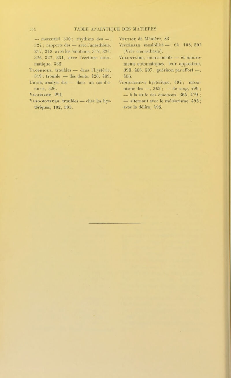 004 TAHLK A.NALYTIQ — mcrcuriel, o'-iO ; rlivllimc des —, 324 ; rapports des— avec l'ancslhésic. 317, 318, avec les cmolions, 312, 324. 326, 327, 331, avec récriture auto- matique, 336. TiioiMiiQuii, troubles — dans 1 hystérie, 519 ; trouble — des dents, 420, 489. Urine, analyse des — dans un cas d a- nurie, 526. Vaginisme, 291. Vaso-moteuks, troubles — clic/ les hys- tériques, 102, 505. JE DES MATIERES Veiîtige de ATénièrc, 83. ViscÉKAi.E, sensibilité—, 64, 108, 502 (Voir cœnesthésie). Volontaire, mouvcmenis — et mouve- ments automatiques, leur opposition, 398, 406, 507; guérison par cUbrt—, 406. Vo.MissEME.NT hystcriquc, 494 ; méca- nisme des —, 363 ; — de sang, 499 ; — à la suite des émotions, 364, 479 ; — alternant avec le météorisme, 495; avec le délire, 495.