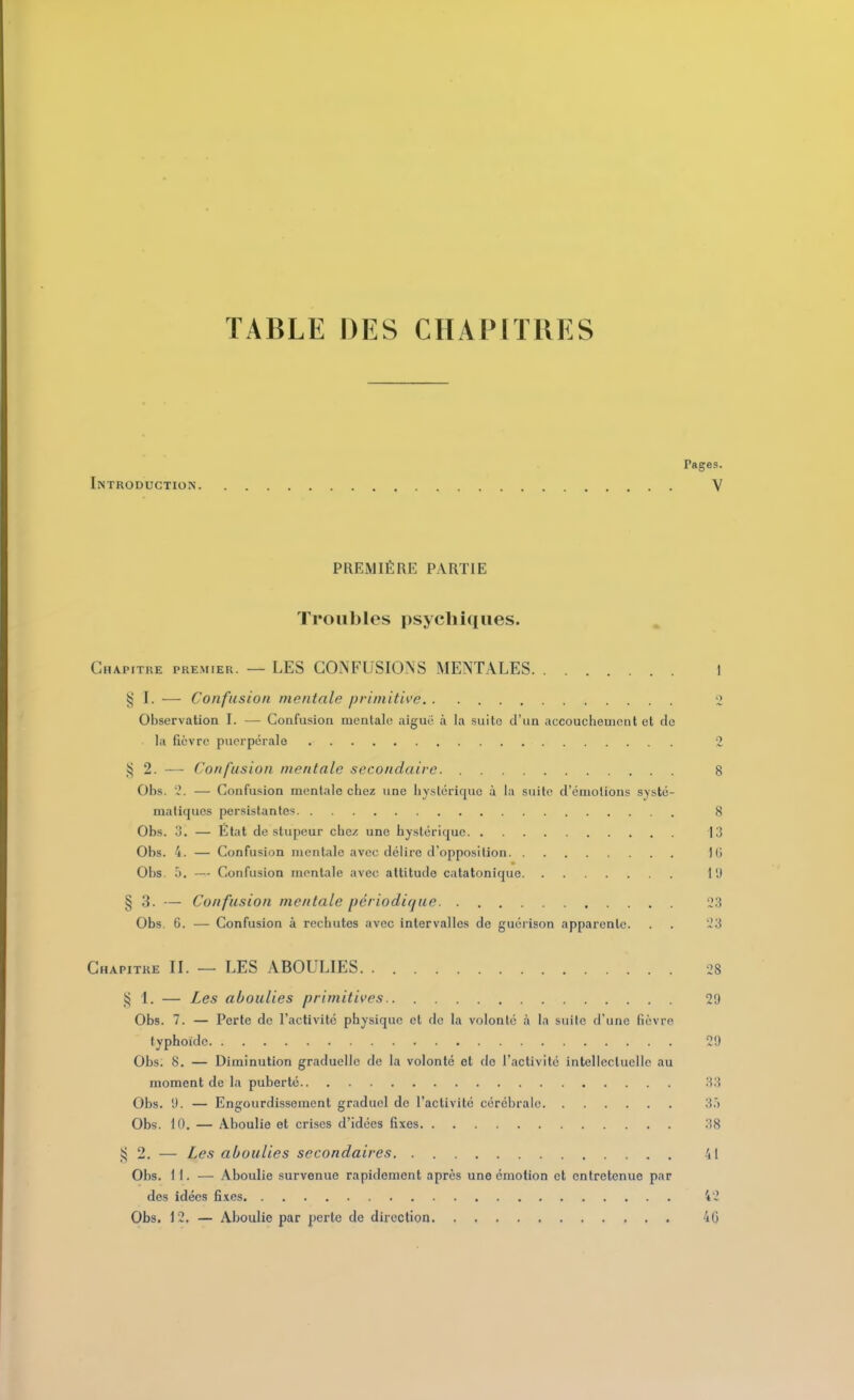 TABLE DES CHAPITRES Pages. Introduction V PREMIÈRE PARTIE Troubles psychiques. Chapitre premier. — LES CONFUSIONS MENTALES 1 § I. — Confusion mentale primitive '2 Observation I. — Confusion mentale aiguo à la suite d'un accouchement et de la fièvre puerpérale 2 iij 2. — Confusion mentale secondaire 8 Obs. «. — Confusion mentale chez une hystérique à la suite d'émotions systé- matiques persistantes 8 Obs. 3. — Etat de stupeur chez une hystérique 13 Obs. 4. — Confusion mentale avec délire d'opposition i(i Obs. 5. — Confusion mentale avec attitude catatonique 1'.) § 3. — Confusion mentale périodi(jue 23 Obs 6. — Confusion à rechutes avec intervalles de guérison apparente. . . 23 Chapitre II. — LES ABOULIES. 28 5^ 1. — Les aboulies primitives 29 Obs. 7. — Perte de l'activité physique et de la volonté à la suite d'une fièvre typhoïde 21) Obs. 8. — Diminution graduelle de la volonté et de l'activité intellectuelle au moment de la puberté 33 Obs. 'J. — Engourdissement graduel de l'activité cérébrale 3.') Obs. 10. — Aboulie et crises d'idées fixes 38 _^ 2. — Les aboulies secondaires 41 Obs. 11. — Aboulie survenue rapidement après une émotion et entretenue par des idées fixes 42 Obs. 12. — Aboulie par perte de direction 40