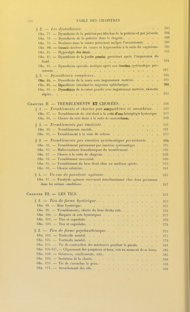 2. — Les dysesthésies 282 Obs. 77. — Dysesthésic (le la poitrine par idée fixe de la poitrine et par jalousie. 284 Obs. 78. — Dysestliésie de la poitrine dans le chagrin 288 Obs. 70. — Douleurs dans le ventre persistant malgré l'ovariotomie. . . . 28!) Obs. m. — Grande douleur du ventre et hypocondrie à la suite du vaginismc. 290 Obs. 81. — Ilyperalgie des dents Obs. 82. — Dysestliésie de la jambe gaacbe persistant après l'impression du froid 294 Obs. 83. — Dysestliésie spéciale, erotique après une éntolÏQa systématique per- sistante ....... 297 § 3. — Dysesthésies complexes 305 Oiis. 84. — Dysesthésie de la main avec impuissance motrice 305 Obs. 85. — Dysesthésic simulant la migraine ophtalmique 308 Obs. 8G. — DysesU»é&ie de la cuisse gauche avec impuissance motrice, akinesia algera 311 Chapitre II. — TREMBLEMENTS ET CIIORÉES 316 g 1. — Tremblemenis et chorées par amyostltcnie el nnesthésie. . 317 Obs. 87. — Tremblements du côté droit à la suite d'une hémiplégie hystérique. 317 Obs. 88. — Chorée du côté droit à la suite de conlracluras 319 § 2. — Tremblements par émolivilc 321 Obs. 89. — Tremblements émotifs 321 Obs. 90. — Tremblement à la suite de colères 322 3. — Tremblements par émotion systématique peisistantc . . 32i Obs. 91. — Trenihlemcnl permanent par émotion .systématique 325 Obs. 92. — Hallucinations kineslhésiques du tremblement 320 Obs. 93. — Chorée à la suite de chagrins 328 Obs. 94. — Tremblement mercuriel 330 Obs. 95. — Tremblement du bras droit chez un médium spirile 332 Obs. 90. — Chorée sallaloirc 341 4. — Un cas de paralysie agitante 347 Obs. 97. — Paralysie agitante survenant simultanément chez deux personnes dans les mêmes conditions 347 Chapitre III. — LES TICS 351 j:; 1. — Tics de forme hystérique 352 Obs. 98. — Rire hystérique 352 Obs. 99. — Tremblements, chorée du bras droite rots 354 Obs. 100. — Hoquets et rois hystériques 357 Obs. 101. — Tics cl coprolalie 370 Obs. 102. — Tics el coprolalie 374 § 2. — Tics de forme psychasthéniquc 375 Obs. 103. — Torticolis mental 375 Obs. 104. — Torlicolis mental 379 Obs. 105. — Tic de contraction des mâchoires pendant la parole 381 Obs. 100-107.— Clignement des paupières et toux, cris au moment de se lever. 384 Obs. 108. — Grimaces, crachements, rois 385 Obs. 109. — Imitation de la chorée 388 Obs. 110. — Tic de s'arracher la peau.- 388 Obs. 111. — Arrachement des cils 300