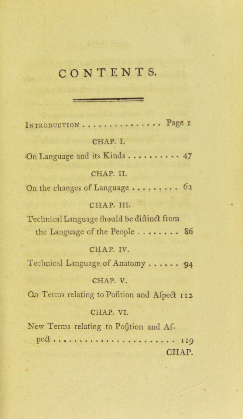 Introduction i CHAP. I. •On Language and its Kinds 47 CHAP. II. On the changes of Language ......... 62 CHAP. III. Technical Language fliould be diftinfl from the Language of the People 86 CHAP. IV. Technical Language of Anatomy 94 CHAP. V. On Terms relating to Pofition and Afpedt 112 CHAP. VI. New Terms relating to Portion and Af- ped 119 CHAP.