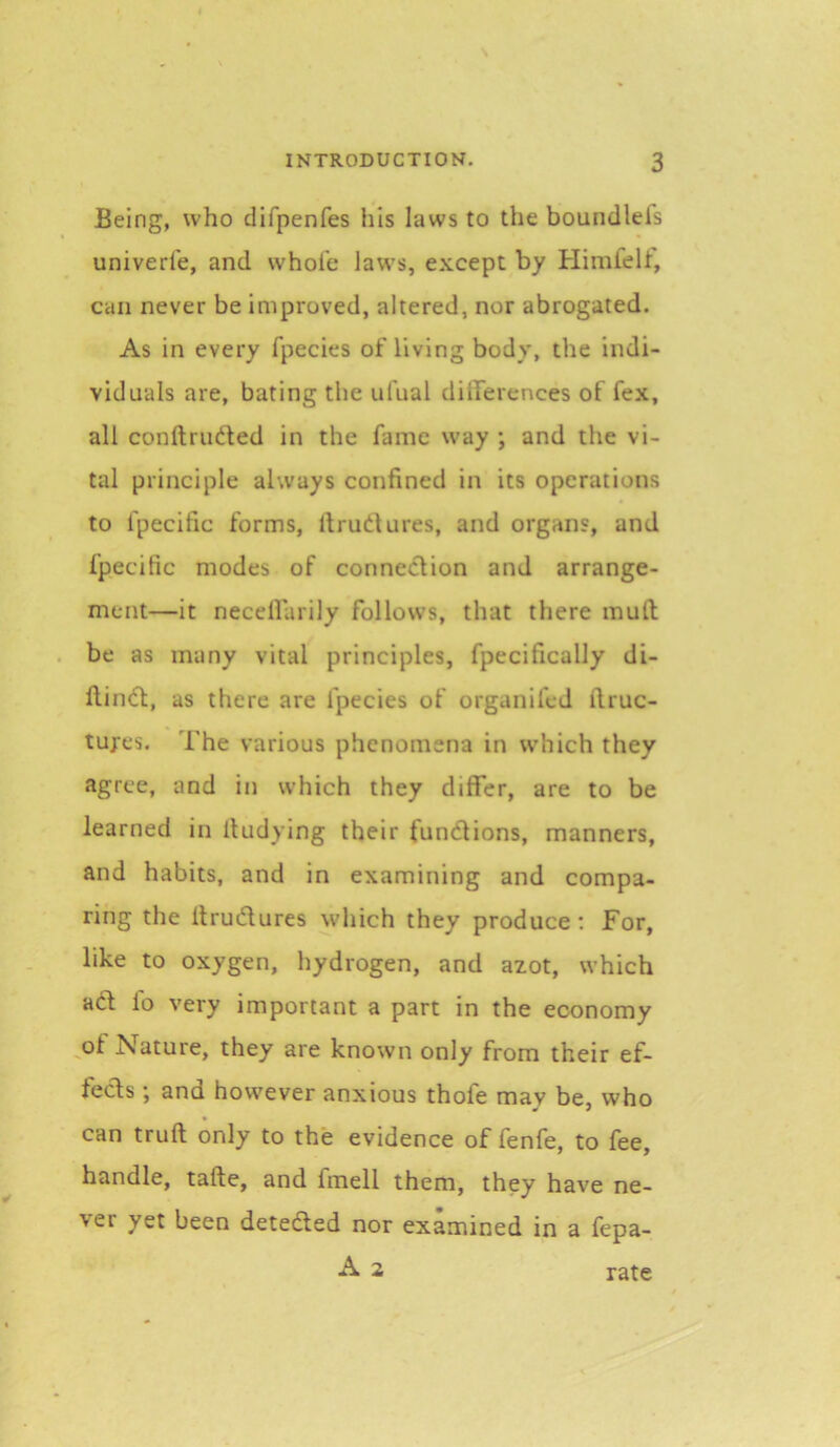 Being, who clifpenfes his laws to the boundlei's univerl'e, and whole laws, except by Himlelt, can never be improved, altered, nor abrogated. As in every fpecies of living body, the indi- viduals are, bating the ufual dilferences of fex, all conftrudted in the fame way ; and the vi- tal principle always confined in its operations to fpecific forms, llrudures, and organs, and fpecific modes of connection and arrange- ment—it necellarily follows, that there mull be as many vital principles, fpecifically di- ftindl:, as there are fpecies of organifed ilruc- tufes. The various phenomena in which they agree, and in which they differ, are to be learned in lludying their fundlions, manners, and habits, and in examining and compa- ring the Itrudlures which they produce: For, like to oxygen, hydrogen, and azot, which adl lo very important a part in the economy of Nature, they are known only from their ef- fects ; and how'ever anxious thofe may be, who can trull only to the evidence of fenfe, to fee, handle, tafte, and fmell them, they have ne- ver yet been detected nor examined in a fepa- A 2 rate