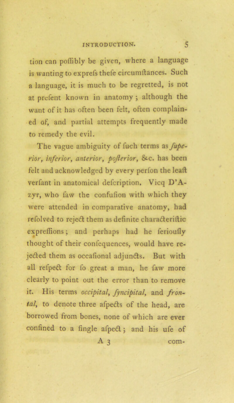 tion can pofTibly be given, w'here a language is wanting to exprefs thefe circumftances. Such a language, it is much to be regretted, is not at prefent known in anatomy ; although the want of it has often been felt, often complain- ed of, and partial attempts frequently made to remedy the evil. The vague ambiguity of fuch terms as fupe^ rior, inferior, anterior, pojlerior, &-c. has been felt and acknowledged by every perlon the lead verfant in anatomical defeription. Vicq D’A- 2yr, who faw the confufion with which they were attended in comparative anatomy, had rcfolved to rejed them as definite charaderiftic expreflions; and perhaps had he ferioufly thought of their confequences, would have re- jeded them as occafional adjunds. But with all refped for fo great a man, he faw more clearly to point out the error than to remove it. His terms occipital, fyncipital, and fron- tal, to denote three afpeds of the head, are borrowed from bones, none of which are ever confined to a Angle afped; and his ufe of A 3 com-