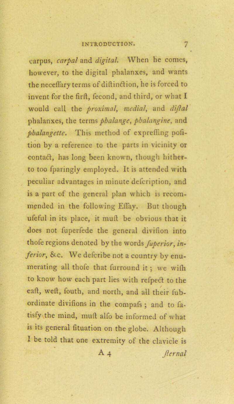 carpus, carpal and digital. When he comes, however, to the digital phalanxes, and wants the neceflary terms of diftindion, he is forced to invent for the firft, fecond, and third, or what I would call the proximal, medial, and di/lal phalanxes, the phalange, phalangine, and phalangette. This method of exprefling pofi- tion by a reference to the parts in vicinity or contafl, has long been known, though hither- to too fparingly employed. It is attended with peculiar advantages in minute defeription, and is a part of the general plan which is recom- mended in the following EfTay. But though ufeful in its place, it mull be obvious that it does not fuperfede the general divifion into thofe regions denoted by the fuperior, in- ferior, &c. We deferibe not a country by enu- merating all thofe that furround it ; we wifli to know how each part lies with refped to the eaft, well, fouth, and north, and all their fub- ordinate divifions in the compafs ; and to fa- tisfy the mind, mull alfo be informed of what is its general fituation on the globe. Although I be told that one extremity of the clavicle is A 4 Jlernal