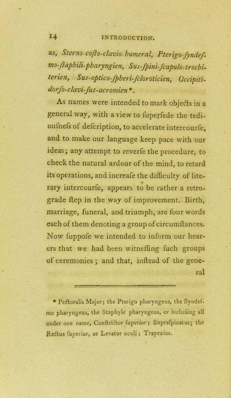 as, Sterno-coflo-clavio-humeral, Pterigo-fyndef- mo-Jlaphili-pharyngien, Sus-fpini-fcapulo-trochu terien^ Sus-optico-fpheri-fcloroticieny Occipiti- dorfo-clavi-fiis-acr07111671 *, As names were intended to mark objedls in a general way, with a view to fupeffede the tedi- oufnefs of defcription, to accelerate intercourfe, and to make our language keep pace with our ideas; any attempt to reverfe the procedure, to check the natural ardour of the mind, to retard its operations, and increafe the difficulty of lite- rary intercourfe, appears to be rather a retro- grade ftep in the way of improvement. Birth, marriage, funeral, and triumph, are four words each of them denoting a group of circumftances. Now fuppofe we intended to inform our hear- ers that we had been witneffing fuch groups of ceremonies ; and that, inftead of the gene- ral * Pcftoralis Major; the Ptcrigo pharyngcus, the Syndef- mo pharyngcus, the Staphyle pharyngcus, or Including all under one name, ConftriAor fuperior; Suprafpinatus; the Kcdlus fuperior, or Levator oculi; Trapezius.