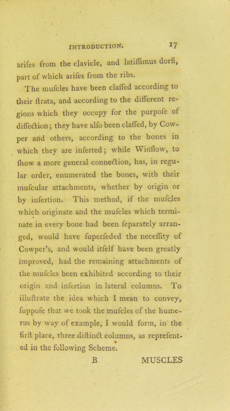 arifes from the clavicle, and latiffimus dorfi, part of which arifes from the ribs. The mufcles have been clafled according to their ftrata, and according to the different re- gions which they occupy for the purpofe of difledion; they have alfo been claffed, by Cow- per and others, according to the bones in which they are inferted; while Wiilflow, to fliow a more general connedion, has, in regu- lar order, enumerated the bones, with their mufcular attachments, whether by origin or by infertion. This method, if the mufc;les which originate and the mufcles which termi- nate in every bone had been feparately arran- ged, would have fuperfeded the neceflity of Cowper’s, and would itfelf have been greatly improved, had the remaining attachments of the mufcles been exhibited according to their origin and infertion in lateral columns. To illuftrate the idea which I mean to convey, fuppofe that we took the mufcles of the hume- rus by way of example, I would form, in the firft place, three diftind columns, as reprefent- ed in the following Scheme. B MUSCLES