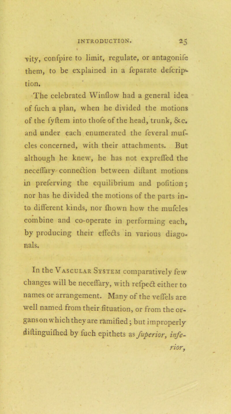 -vity, confpire to limit, regulate, or antagonife them, to be explained in a feparate defcrip- tion. The celebrated Window had a general idea of fuch a plan, when he divided the motions of the fyftem into thofe of the head, trunk, &c, and under each enumerated the feveral muf- cles concerned, with their attachments. But although he knew, he has not exprefled the neceflary conneclion between diftant motions in preferving the equilibrium and polition; nor has he divided the motions of the parts in- to different kinds, nor fliown how the mufcles combine and co-operate in performing each, by producing their effeds in various diago- nals. In the Vascular System comparatively few changes will be neceffary, with refped either to names or arrangement. Many of the veffels are well named from their lituation, or from the or- gans on which they are ramified; but improperly diftinguifhed by fuch epithets ^sfuperior, infe- rior.