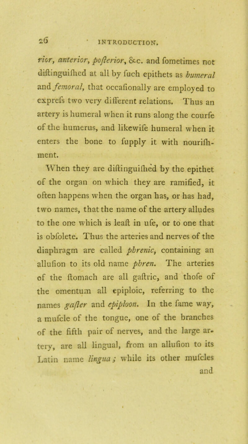 nor, anterior, poflerior, &c. and fometimes not diftinguiflied at all by fuch epithets as humeral femoral, that occafionally are employed to cxprefs two very different relations. Thus an artery is humeral when it runs along the courfe of tlie humerus, and likewife humeral when it enters the bone to fupply it with nourifh- ment. When they are diftinguiflied by the epithet of the organ on which they are ramified, it often happens when the organ has, or has had, two names, that the name of the artery alludes to the one which is leaft in ufe, or to' one that is obfolete. Thus the arteries and nerves of the diaphragm are called phrenic, containing an allufion to its old name phren. The arteries of the ftomach are all gaftric, and thofe of the omentum all epiploic, referring to the names gafler and epiploon. In the fame way, a mufcle of the tongue, one of the branches of the fifth pair of nerves, and the large ar- tery, are all lingual, from an allufion to its Latin name lingua; while its other mufcles and