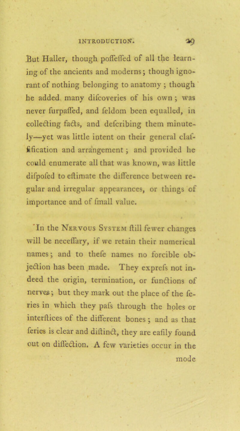 £ut Haller, though poflefled of all the learn- ing of the ancients and moderns; though igno- rant of nothing belonging to anatomy ; though ‘ he added many difcoveries of his own ; was never furpalTed, and feldom been equalled, in collecting facts, and defcribing them minute- ly—yet was little intent on their general claf- fification and arrangement; and provided he could enumerate all that was known, was little difpofed to eftimate the difference between re- gular and irregular appearances, or things of importance and of fmall value. ‘In the Nervous System flill fewer changes w'ill be neceffary, if we retain their numerical names; and to thefe names no forcible ob- jedtion has been made. They exprefs not in- deed the origin, termination, or functions of nerves; but they mark out the place of the fe- ries in which they pafs through the holes or interftices of the different bones ; and as that feries is clear and diltinct, they are eafily found out on diffedlion. A few varieties occur in the mode