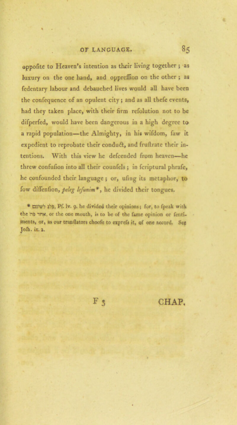 oppofitc to Heaven’s intention as their living together ; -as luxury on the one hand, and opprellion on the other ; as fedentary labour and debauched lives would all have been the confequencc of an opulent city; and as all thefe events, had they taken place, with their hrm refolution not to be difpcrfed, would have been dangerous in a high degree to a rapid population—the Almighty, in his wifdom, faw it expedient to reprobate their conduft, and fruftrate their in- tentions. With this view he defeended from heaven—he threw confufion into all their counfels; in fcriptural phrafe, he confounded their language ; or, ufing its metaphor, to fow diflenfion, peleg lefunim*^ he divided their tongues. * D)iU’'7 Pf. Iv. 9. he divided their opinion* ( for, to fpeak with the ns iDK, or the one mouth, is to be of the fame opinion or fend- ments, or, as our traoQatori choofe to expref* it, of one accord. Sec Jolh. ix.a. F5 CHAP,