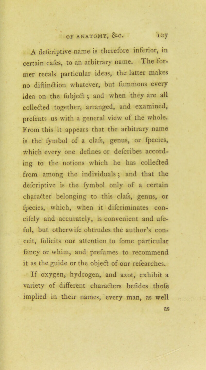 A defcriptive name is therefore inferior, in certain cafes, to an arbitrary name. The for- mer recals particular ideas, the latter makes no diftinclion whatever, but fummons every idea on the fubjeft ; and when they are all colledled together, arranged, and examined, prefents us with a general view of the whole. From this it appears that the arbitrary name is the fymbol of a clafs, genus, or fpecies, which every one defines or defcribes accord- ing to the notions which he has colledled from among the individuals; and that the defcriptive is the fymbol only of a certain charadter belonging to this clafs, genus, or fpecies, which, when it difcriminates con- cifely and accurately, is convenient and ufe- ful, but otherwife obtrudes the author’s con- ceit, folicits our attention to fome particular fancy or whim, and prefumes to recommend it as the guide or the objedt of our refearches. If oxygen, hydrogen, and azot, exhibit a variety of different charadlers befides thofe implied in their names, every man, as well as