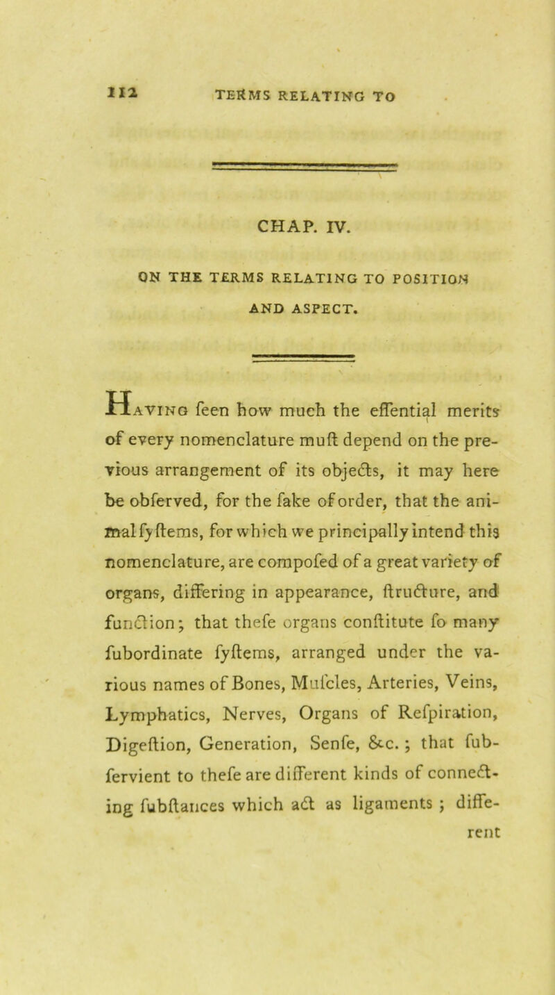 CHAP. IV. ON THE TERMS RELATING TO POSITION AND ASPECT. » IIaving feen how much the effential merits 1 of every nomenclature muft depend on the pre- vious arrangement of its objedls, it may here be obferved, for the fake of order, that the ani- malf}'fl:ems, for which we principally intend this nomenclature, are corapofed of a great variety of organs, differing in appearance, ftrufture, and funclion; that thefe organs conftitute fo many fubordinate fyftems, arranged under the va- rious names of Bones, Mufcles, Arteries, Veins, Lymphatics, Nerves, Organs of Refpiration, Digeftion, Generation, Senfe, 8c-c.; that fub- fervient to thefe are different kinds of connect- ing fubftaiices which aCt as ligaments ; diffe- rent