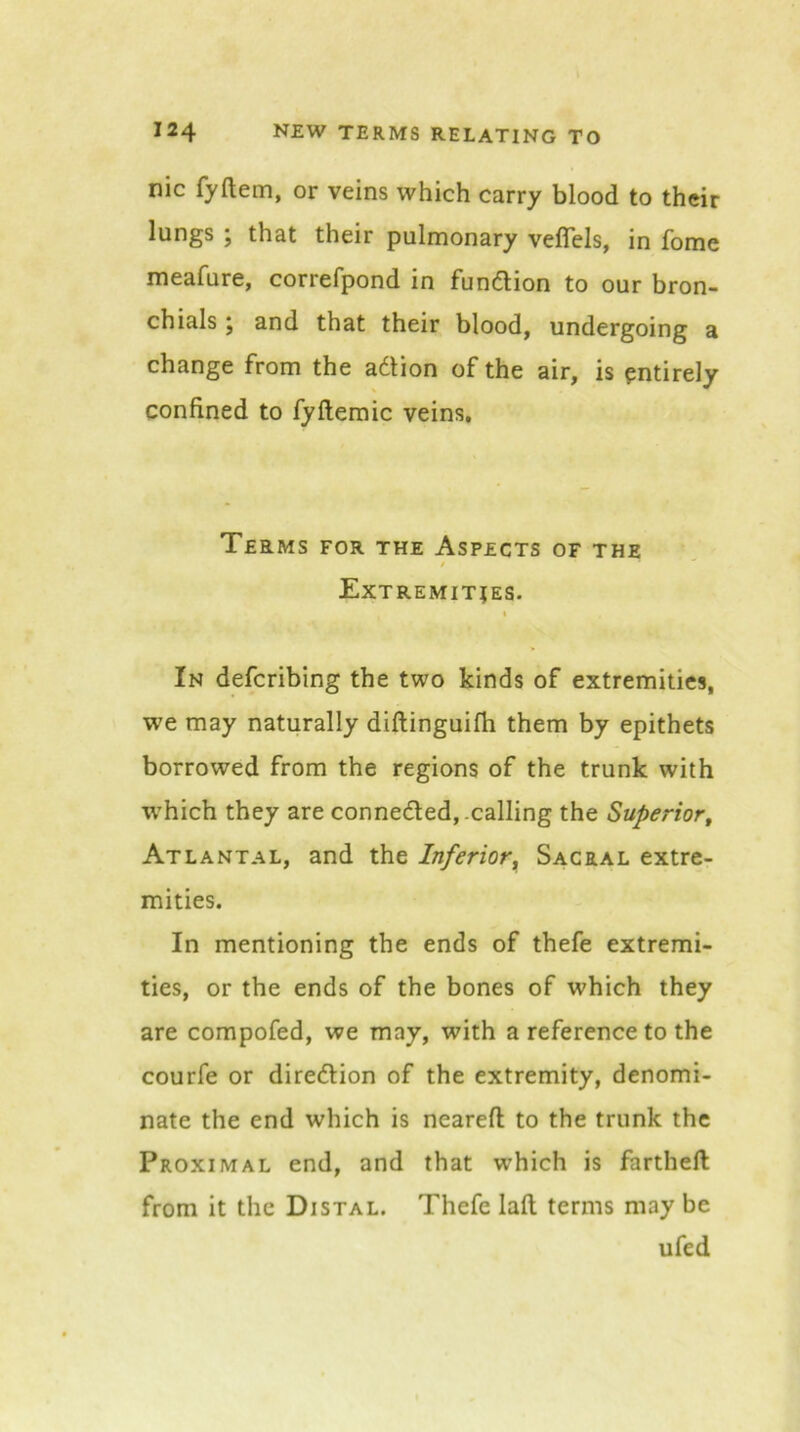 nic fyftem, or veins which carry blood to their lungs ; that their pulmonary veflels, in fome meafure, correfpond in fundlion to our bron- chials ; and that their blood, undergoing a change from the adlion of the air, is entirely confined to fyftemic veins. Terms for the Aspects of the / Extremities. I In defcribing the two kinds of extremities, we may naturally diftinguifh them by epithets borrowed from the regions of the trunk with which they are connedled, .calling the Superior^ Atlantal, and the Inferior^ Sacral extre- mities. In mentioning the ends of thefe extremi- ties, or the ends of the bones of which they are compofed, we may, with a reference to the courfe or diredlion of the extremity, denomi- nate the end which is neareft to the trunk the Proximal end, and that which is farthell from it the Distal. Thefe lafl terms may be ufed