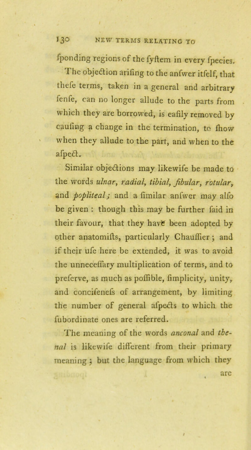 fponding regions of the fyftem in every fpecies. The objedlion arifing to the anfwer itfelf, that thefe terms, taken in a general and arbitrary fenfe, can no longer allude to the parts from which they are borrowed, is eafily removed by caufing a change in the termination, to fhow when they allude to the part, and when to the afped. Similar objedions may likewife be made to • the words ulnar^ radial^ tibial, Jibular, rotulaVy and popliteal; and a fimilar anfwer may alfo be given : though this may be further faid in their favour, that they havfe been adopted by other anatomifls, particularly Chauflier; and if their ufe here be extended, it was to avoid the unneceflary multiplication of terras, and to preferve, as much as poflible, fimplicity, unity, and concifenefs of arrangement, by limiting the number of general afpeds to which the fubordinate ones are referred. The meaning of the words anconal and tbe- nal is likewife different from their primary raejining j but the language from which they t arc