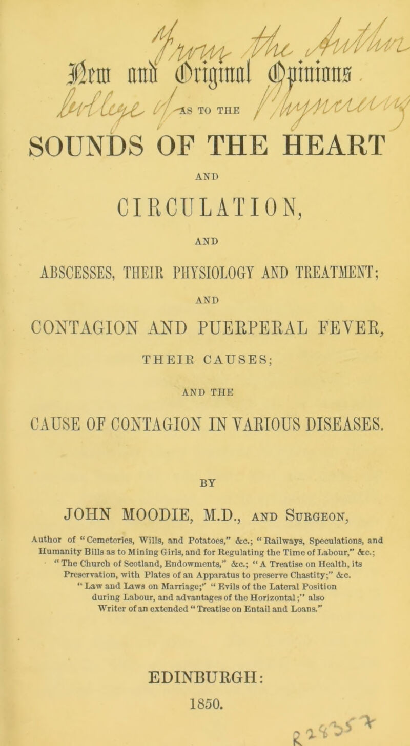 jdttti ani (!i)i'igmal ^ininns. TO THE /l SOUNDS OF THE HEART ANP CIRCULATION, AND ABSCESSES, THEIR PHYSIOLOGY AND TREATMENT; AND CONTAGION AND PUEEPEKAL FEVEE, THEIR CAUSES; AND THE CAUSE OE CONTAGION IN VAEIOUS DISEASES. BY JOHN MOODIE, M.D., and Surgeon, Author of “Cemeteries, Wills, and Potatoes,” &c.; “Raiiways, Speculations, and Humanity Bills as to Mining Girls, and for Regulating the Time of Labour, Ac.; “ The Church of Scotland, Endowments,” &c.; “ A Treatise on Health, its Preservation, with Plates of an Apparatus to preserve Chastity;” &c. “ Law and Laws on Marriage;’’ “ Evils of the Lateral Position during Labour, and advantages of the Horizontal;” also Writer of an extended “ Treatise on Entail and Loans. V EDINBURGH: 1850.