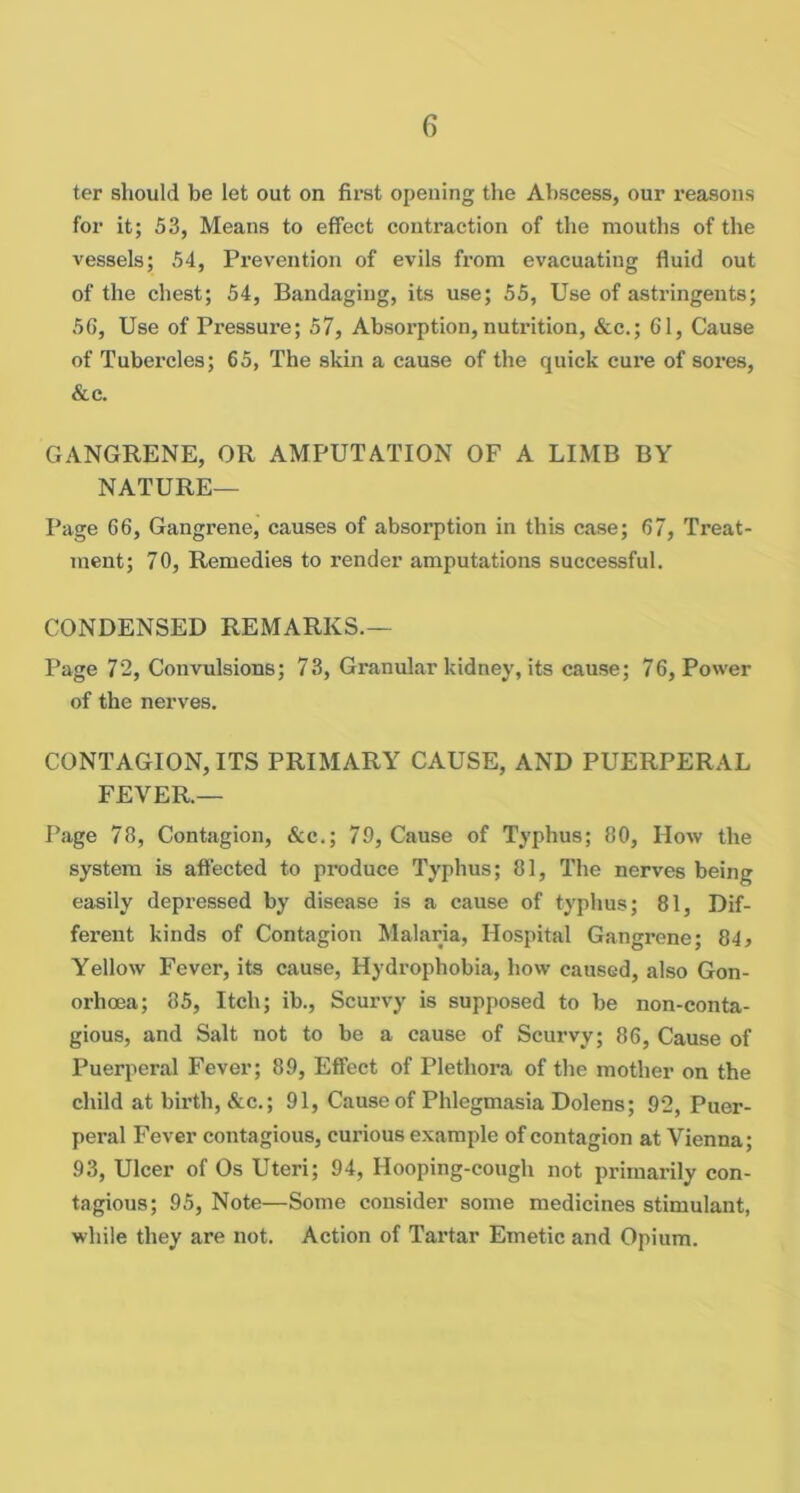 ter should be let out on first opening the Abscess, our reasons for it; 53, Means to effect contraction of the mouths of the vessels; 54, Prevention of evils from evacuating fluid out of the chest; 54, Bandaging, its use; 55, Use of astringents; 56, Use of Pressure; 57, Absorption, nutrition, &c.; 61, Cause of Tubercles; 65, The skin a cause of the quick cure of sores, &c. GANGRENE, OR AMPUTATION OF A LIMB BY NATURE— Page 66, Gangrene, causes of absorption in this case; 67, Treat- ment; 70, Remedies to render amputations successful. CONDENSED REMARKS.— Page 72, Convulsions; 73, Granular kidney, its cause; 76, Power of the nerves. CONTAGION, ITS PRIMARY CAUSE, AND PUERPERAL FEVER.— Page 78, Contagion, &c.; 79, Cause of Typhus; 80, How the system is affected to produce Typhus; 81, The nerves being easily depressed by disease is a cause of typlius; 81, Dif- ferent kinds of Contagion Malaria, Hospital Gangrene; 84^ Yellow Fever, its cause, Hydrophobia, how caused, also Gon- orhoea; 85, Itch; ib.. Scurvy is supposed to be non-conta- gious, and Salt not to be a cause of Scurvy; 86, Cause of Puerperal Fever; 89, Effect of Plethora of the mother on the child at birth, &c.; 91, Cause of Phlegmasia Dolens; 92, Puer- peral Fever contagious, curious example of contagion at Vienna; 93, Ulcer of Os Uteri; 94, Hooping-cough not primarily con- tagious; 95, Note—Some consider some medicines stimulant, while they are not. Action of Tartar Emetic and Opium.