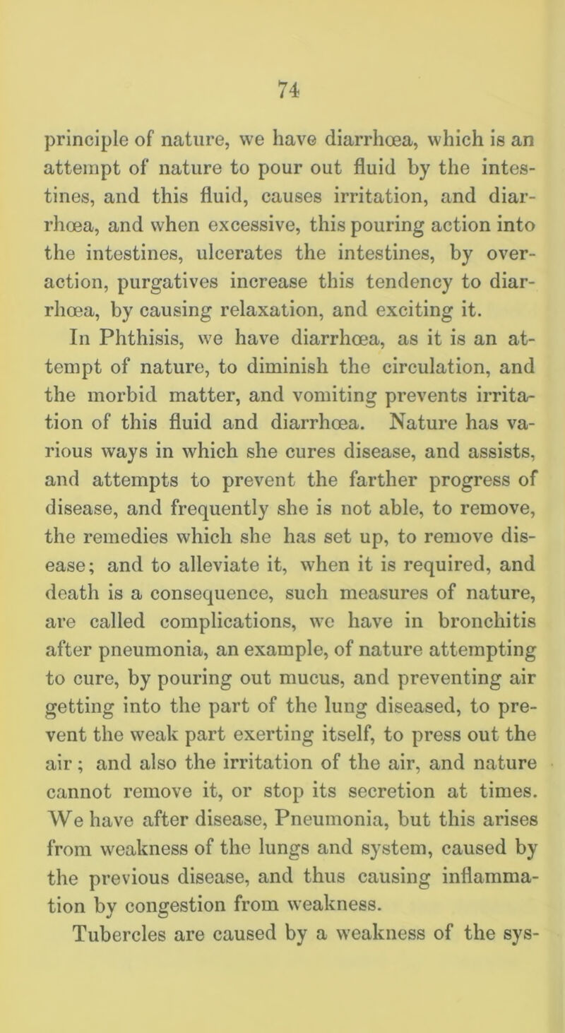 principle of nature, we have diarrhoea, which is an attempt of nature to pour out fluid by the intes- tines, and this fluid, causes irritation, and diar- rhoea, and when excessive, this pouring action into the intestines, ulcerates the intestines, by over- action, purgatives increase this tendency to diar- rhoea, by causing relaxation, and exciting it. In Phthisis, we have diarrhoea, as it is an at- tempt of nature, to diminish the circulation, and the morbid matter, and vomiting prevents irrita- tion of this fluid and diarrhoea. Nature has va- rious ways in which she cures disease, and assists, and attempts to prevent the farther progress of disease, and frequently she is not able, to remove, the remedies which she has set up, to remove dis- ease; and to alleviate it, when it is required, and death is a consequence, such measures of nature, are called complications, we have in bronchitis after pneumonia, an example, of nature attempting to cure, by pouring out mucus, and preventing air getting into the part of the lung diseased, to pre- vent the weak part exerting itself, to press out the air; and also the irritation of the air, and nature cannot remove it, or stop its secretion at times. We have after disease. Pneumonia, but this arises from weakness of the lungs and system, caused by the previous disease, and thus causing inflamma- tion by congestion from weakness. Tubercles are caused by a weakness of the sys-