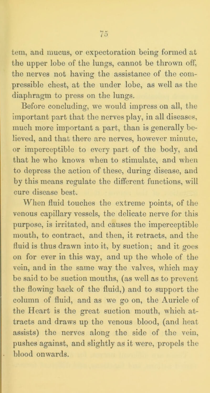 tem, and mucus, or expectoration being formed at the upper lobe of the lungs, cannot be thrown off, the nerves not having the assistance of the com- pressible chest, at the under lobe, as well as the diaphragm to press on the lungs. Before concluding, we would impress on all, the important part that the nerves play, in all diseases, much more important a part, than is generally be- lieved, and that there are nerves, however minute, or imperceptible to every part of the body, and that he who knows when to stimulate, and when to depress the action of these, during disease, and by this means regulate the different functions, will cure disease best. When fluid touches the extreme points, of the venous capillary vessels, the delicate nerve for this purpose, is irritated, and causes the imperceptible mouth, to contract, and then, it retracts, and the fluid is thus drawn into it, by suction; and it goes on for ever in this way, and up the whole of the vein, and in the same way the valves, which may be said to be suction mouths, (as well as to prevent the flowing back of the fluid,) and to support the column of fluid, and as we go on, the Auricle of the Heart is the great suction mouth, which at- tracts and draws up the venous blood, (and heat assists) the nerves along the side of the vein, pushes against, and slightly as it were, propels the blood onwards.