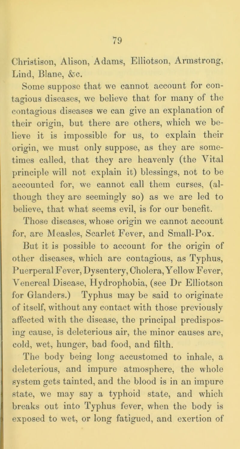 Christison, Alison, Adams, Elliotson, Armstrong, Lind, Blane, &c. Some suppose that we cannot account for con- tagious diseases, we believe that for many of the contagious diseases we can give an explanation of their origin, but there are others, which we be- lieve it is impossible for us, to explain their origin, we must only suppose, as they are some- times called, that they are heavenly (the Vital principle will not explain it) blessings, not to be accounted for, we cannot call them curses, (al- though they are seemingly so) as we are led to believe, that what seems evil, is for our benefit. Those diseases, whose origin we cannot account for, are Measles, Scarlet Fever, and Small-Pox. But it is possible to account for the origin of other diseases, which are contagious, as Typhus, Puerperal Fever, Dysentery, Cholera, Yellow Fever, Venereal Disease, Hydrophobia, (see Dr Elliotson for Glanders.) Typhus may be said to originate of itself, without any contact with those previously affected with the disease, the principal predispos- ing cause, is deleterious air, the minor causes are, cold, wet, hunger, bad food, and filth. The body being long accustomed to inhale, a deleterious, and impure atmosphere, the whole system gets tainted, and the blood is in an impure state, we may say a typhoid state, and which breaks out into Typhus fever, when the body is exposed to wet, or long fatigued, and exertion of