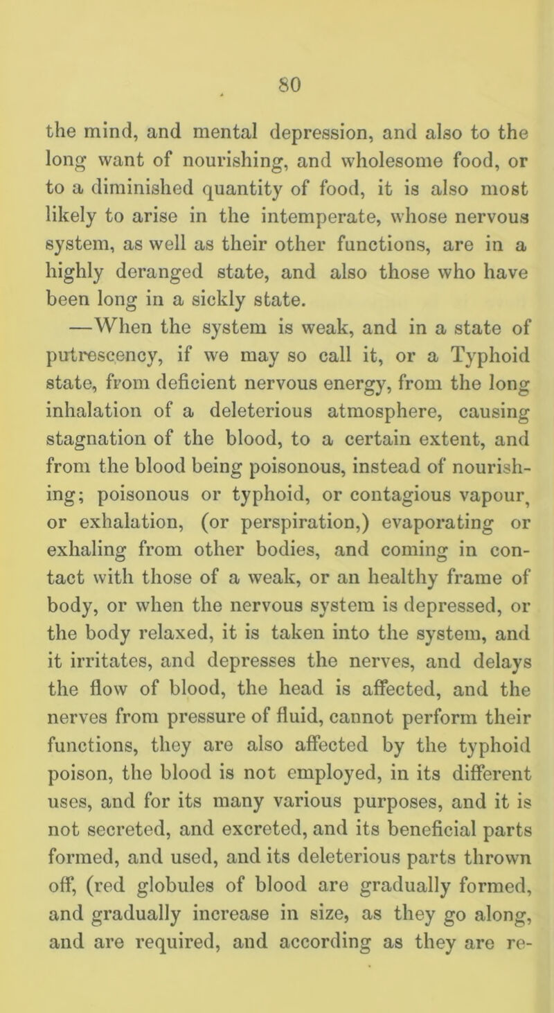 the mind, and mental depression, and also to the long want of nourishing, and wholesome food, or to a diminished quantity of food, it is also most likely to arise in the intemperate, whose nervous system, as well as their other functions, are in a highly deranged state, and also those who have been long in a sickly state. —When the system is weak, and in a state of putrescency, if we may so call it, or a Typhoid state, from deficient nervous energy, from the long inhalation of a deleterious atmosphere, causing stagnation of the blood, to a certain extent, and from the blood being poisonous, instead of nourish- ing; poisonous or typhoid, or contagious vapour, or exhalation, (or perspiration,) evaporating or exhaling from other bodies, and coming in con- tact with those of a weak, or an healthy frame of body, or when the nervous system is depressed, or the body relaxed, it is taken into the system, and it irritates, and depresses the nerves, and delays the flow of blood, the head is affected, and the nerves from pressure of fluid, cannot perform their functions, they are also affected by the typhoid poison, the blood is not employed, in its different uses, and for its many various purposes, and it is not secreted, and excreted, and its beneficial parts formed, and used, and its deleterious parts thrown off, (red globules of blood are gradually formed, and gradually increase in size, as they go along, and are required, and according as they are re-