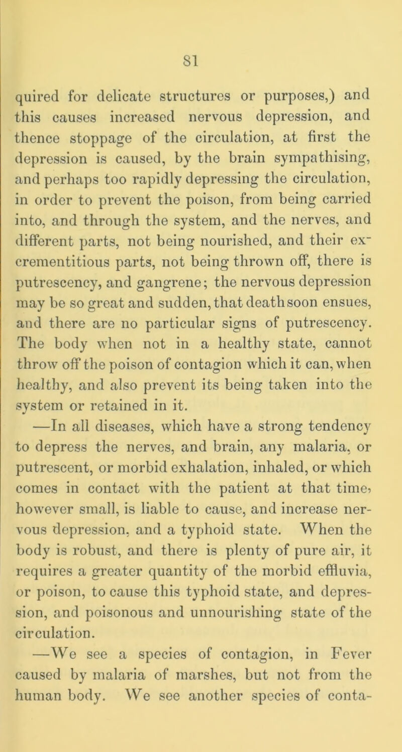 quired for delicate structures or purposes,) and this causes increased nervous depression, and thence stoppage of the circulation, at first the depression is caused, by the brain sympathising, and perhaps too rapidly depressing the circulation, in order to prevent the poison, from being carried into, and through the system, and the nerves, and different parts, not being nourished, and their ex~ crementitious parts, not being thrown off, there is putrescency, and gangrene; the nervous depression may be so great and sudden, that death soon ensues, and there are no particular signs of putrescency. The body when not in a healthy state, cannot throw off the poison of contagion which it can, when healthy, and also prevent its being taken into the system or retained in it. —In all diseases, which have a strong tendency to depress the nerves, and brain, any malaria, or putrescent, or morbid exhalation, inhaled, or which comes in contact with the patient at that time? however small, is liable to cause, and increase ner- vous depression, and a typhoid state. When the body is robust, and there is plenty of pure air, it requires a greater quantity of the morbid effluvia, or poison, to cause this typhoid state, and depres- sion, and poisonous and unnourishing state of the circulation. —We see a species of contagion, in Fever caused by malaria of marshes, but not from the human body. We see another species of conta-