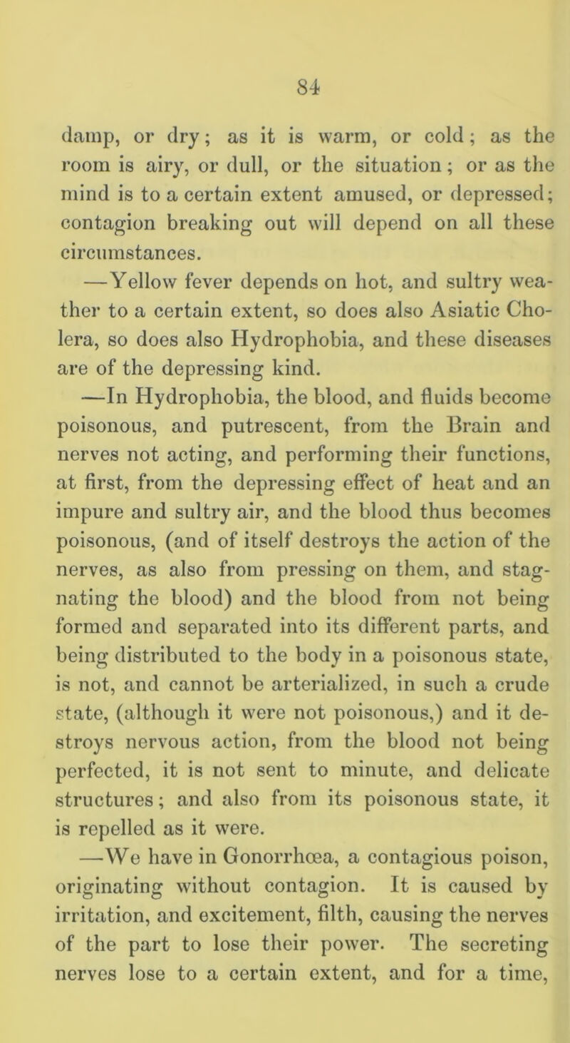 (lamp, or dry; as it is warm, or cold; as the room is airy, or dull, or the situation; or as the mind is to a certain extent amused, or depressed; contagion breaking out will depend on all these circumstances. —Yellow fever depends on hot, and sultry wea- ther to a certain extent, so does also Asiatic Cho- lera, so does also Hydrophobia, and these diseases are of the depressing kind. —In Hydrophobia, the blood, and fluids become poisonous, and putrescent, from the Brain and nerves not acting, and performing their functions, at first, from the depressing effect of heat and an impure and sultry air, and the blood thus becomes poisonous, (and of itself destroys the action of the nerves, as also from pressing on them, and stag- nating the blood) and the blood from not being formed and separated into its different parts, and being distributed to the body in a poisonous state, is not, and cannot be arterialized, in such a crude state, (although it were not poisonous,) and it de- stroys nervous action, from the blood not being perfected, it is not sent to minute, and delicate structures; and also from its poisonous state, it is repelled as it were. —We have in GonorrhcDea, a contagious poison, originating without contagion. It is caused by irritation, and excitement, filth, causing the nerves of the part to lose their power. The secreting nerves lose to a certain extent, and for a time.