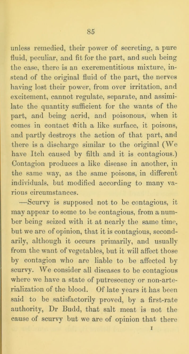 unless remedied, their power of secreting, a pure fluid, peculiar, and fit for the part, and such being the case, there is an excrementitious mixture, in- stead of the original fluid of the part, the nerves having lost their power, from over irritation, and excitement, cannot regulate, separate, and assimi- late the quantity sufficient for the wants of the part, and being acrid, and poisonous, when it comes in contact \Vith a like surface, it poisons, and partly destroys the action of that part, and there is a discharge similar to the original (We have Itch caused by filth and it is contagious.) Contagion produces a like disease in another, in the same way, as the same poisons, in different individuals, but modified according to many va- rious circumstances. —Scurvy is supposed not to be contagious, it may appear to some to be contagious, from a num- ber being seized with it at nearly the same time, but we are of opinion, that it is contagious, second- arily, although it occurs primarily, and usually from the want of vegetables, but it will affect those by contagion who are liable to be affected by scurvy. We consider all diseases to be contagious where we have a state of putrescency or non-arte- rialization of the blood. Of late years it has been said to be satisfactorily proved, by a first-rate authority. Dr Budd, that salt meat is not the cause of scurvy but we are of opinion that there r