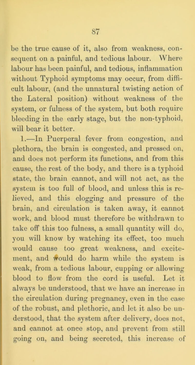 be the true cause of it, also from weakness, con- sequent on a painful, and tedious labour. Where labour has been painful, and tedious, inflammation without Typhoid symptoms may occur, from diffi- cult labour, (and the unnatural twisting action of the Lateral position) without weakness of the system, or fulness of the system, but both require bleeding in the early stage, but the non-typhoid, will bear it better. 1.—In Puerperal fever from congestion, and plethora, the brain is congested, and pressed on, and does not perform its functions, and from this cause, the rest of the body, and there is a typhoid state, the brain cannot, and will not act, as the system is too full of blood, and unless this is re- lieved, and this clogging and pressure of the brain, and circulation is taken away, it cannot work, and blood must therefore be withdrawn to take off this too fulness, a small quantity will do, you will know by watching its effect, too much would cause too great weakness, and excite- ment, and ^ould do harm while the system is weak, from a tedious labour, cupping or allowing blood to flow from the cord is useful. Let it always be understood, that we have an increase in the circulation during pregnancy, even in the case of the robust, and plethoric, and let it also be un- derstood, that the system after delivery, does not, and cannot at once stop, and prevent from still going on, and being secreted, this increase of
