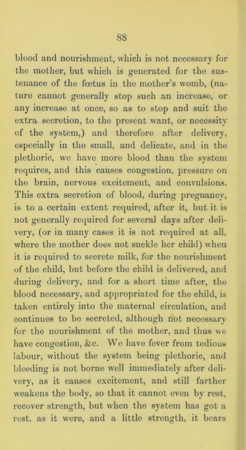 blood and nourishment, which is not necessary for the mother, but which is generated for the sus- tenance of the foetus in the mother’s womb, (na- ture cannot generally stop such an increase, or any increase at once, so as to stop and suit the extra secretion, to the present want, or necessity of the system,) and therefore after delivery, especially in the small, and delicate, and in the plethoric, we have more blood than the system requires, and this causes congestion, pressure on the brain, nervous excitement, and convulsions. This extra secretion of blood, during pregnancy, is to a certain extent required, after it, but it is not generally required for several days after deli- very, (or in many cases it is not required at all, where the mother does not suckle her child) when it is required to secrete milk, for the nourishment of the child, but before the child is delivered, and during delivery, and for a short time after, the blood necessary, and appropriated for the child, is taken entirely into the maternal circulation, and continues to be secreted, although not necessary for the nourishment of the mother, and thus we have congestion, «Ssc. We have fever from tedious labour, without the system being plethoric, and bleeding is not borne well immediately after deli- very, as it causes excitement, and still farther weakens the body, so that it cannot even by rest, recover strength, but when the system has got a rest, as it were, and a little strength, it bears