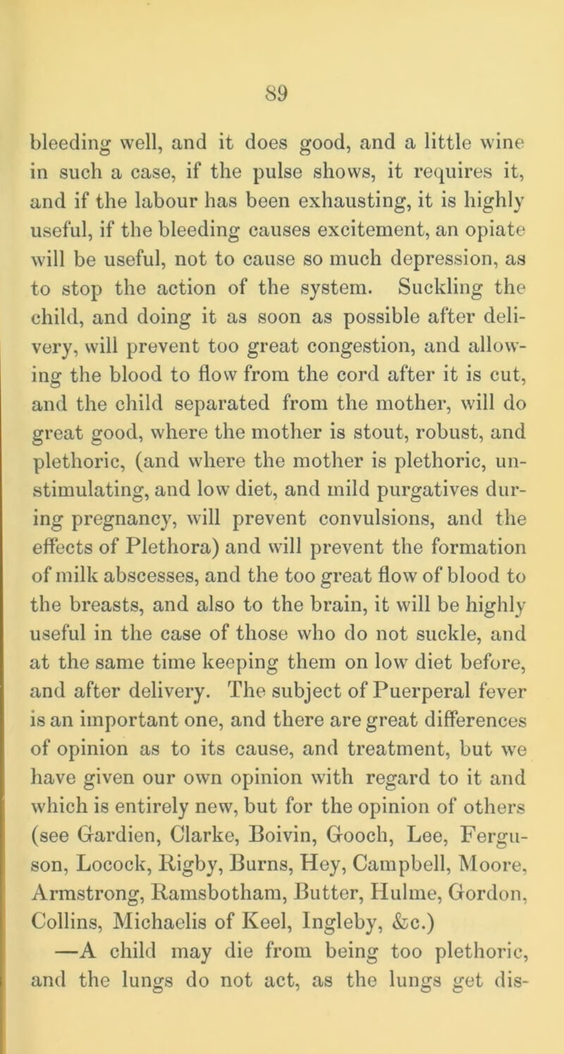 bleeding well, and it does good, and a little wine in such a case, if the pulse shows, it requires it, and if the labour has been exhausting, it is highly useful, if the bleeding causes excitement, an opiate will be useful, not to cause so much depression, as to stop the action of the system. Suckling the child, and doing it as soon as possible after deli- very, will prevent too great congestion, and allow- ing the blood to flow from the cord after it is cut, and the child separated from the mother, will do great good, where the mother is stout, robust, and plethoric, (and where the mother is plethoric, un- stimulating, and low diet, and mild purgatives dur- ing pregnancy, will prevent convulsions, and the effects of Plethora) and will prevent the formation of milk abscesses, and the too great flow of blood to the breasts, and also to the brain, it will be highly useful in the case of those who do not suckle, and at the same time keeping them on low diet before, and after delivery. The subject of Puerperal fever is an important one, and there are great differences of opinion as to its cause, and treatment, but we have given our own opinion with regard to it and which is entirely new, but for the opinion of others (see Gardien, Clarke, Boivin, Gooch, Lee, Fergu- son, Locock, Rigby, Burns, Hey, Campbell, Moore, Armstrong, Ramsbotham, Butter, Hulme, Gordon, Collins, Michaelis of Keel, Ingleby, &c.) —A child may die from being too plethoric, and the lungs do not act, as the lungs get dis-