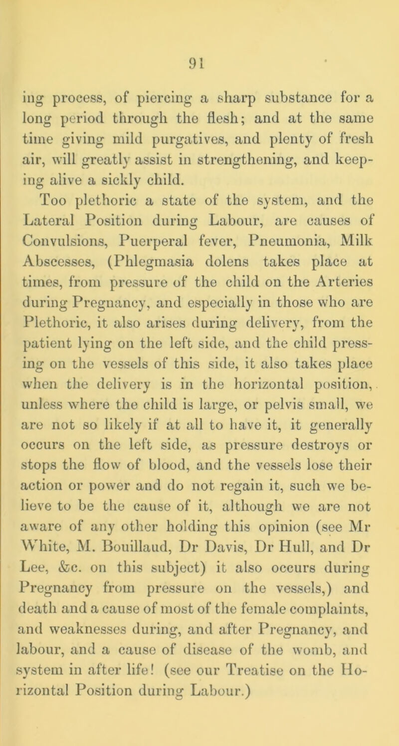 ing process, of piercing a sharp substance for a long period through the flesh; and at the same time giving mild purgatives, and plenty of fresh air, will greatly assist in strengthening, and keep- ing alive a sickly child. Too plethoric a state of the system, and the Lateral Position during Labour, are causes of Convulsions, Puerperal fever. Pneumonia, Milk Abscesses, (Phlegmasia dolens takes place at times, from pressure of the child on the Arteries during Pregnancy, and especially in those who are Plethoric, it also arises during delivery, from the patient lying on the left side, and the child press- ing on the vessels of this side, it also takes place when the delivery is in the horizontal position, unless where the child is large, or pelvis small, we are not so likely if at all to have it, it generally occurs on the left side, as pressure destroys or stops the flow of blood, and the vessels lose their action or power and do not regain it, such w'e be- lieve to be the cause of it, although we are not aware of any other holding this opinion (see Mr VV’^hite, M. Bouillaud, Dr Davis, Dr Hull, and Dr Lee, &c. on this subject) it also occurs during Pregnancy from pressure on the vessels,) and death and a cause of most of the female complaints, and weaknesses during, and after Pregnancy, and labour, and a cause of disease of the womb, and system in after life! (see our Treatise on the Ho- rizontal Position during Labour.)