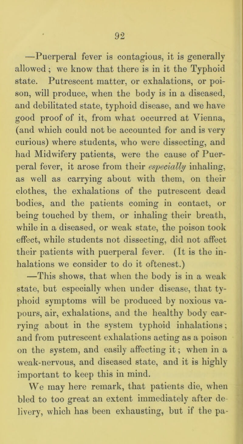 —Puerperal fever is contagious, it is generally allowed; we know that there is in it the Typhoid state. Putrescent matter, or exhalations, or poi- son, will produce, when the body is in a diseased, and debilitated state, typhoid disease, and we have good proof of it, from what occurred at Vienna, (and which could not be accounted for and is very curious) where students, who were dissecting, and had Midwifery patients, were the cause of Puer- peral fever, it arose from their especially inhaling, as well as carrying about with them, on their clothes, the exhalations of the putrescent dead bodies, and the patients coming in contact, or being touched by them, or inhaling their breath, while in a diseased, or weak state, the poison took effect, while students not dissecting, did not affect their patients with puerperal fever. (It is the in- halations we consider to do it oftenest.) —This shows, that when the body is in a weak state, but especially when under disease, that ty- phoid symptoms will be produced by noxious va- pours, air, exhalations, and the healthy body car- rying about in the system typhoid inhalations; and from putrescent exhalations acting as a poison on the system, and easily affecting it; when in a weak-nervous, and diseased state, and it is highly important to keep this in mind. We may here remark, that patients die, when bled to too great an extent immediately after de- livery, which has been exhausting, but if the pa-