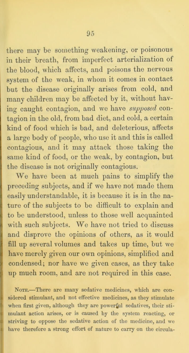 there may be something weakening, or poisonous in their breath, from imperfect arterialization of the blood, which affects, and poisons the nervous system of the weak, in whom it comes in contact but the disease originally arises from cold, and many children may be affected by it, without hav- ing caught contagion, and we have supposed con- tagion in the old, from bad diet, and cold, a certain kind of food which is bad, and deleterious, affects a large body of people, who use it and this is called contagious, and it may attack those taking the same kind of food, or the weak, by contagion, but the disease is not originally contagious. We have been at much pains to simplify the preceding subjects, and if we have not made them easily understandable, it is because it is in the na- ture of the subjects to be difficult to explain and to be understood, unless to those well acquainted with such subjects. We have not tried to discuss and disprove the opinions of others, as it would fill up several volumes and takes up time, but we have merely given our own opinions, simplified and condensed; nor have we given cases, as they take up much room, and are not required in this case. Note.—There are many sedative medicines, which are con- sidered stimulant, and not effective medicines, as they stimulate when first given, although they are powerfril sedatives, their sti- mulant action arises, or is caused by the system reacting, or striving to oppose the sedative action of the medicine, and we have therefore a strong effort of nature to carry on the circula-