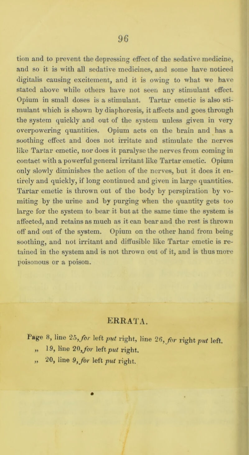 tioii and to prevent the depressing effect of the sedative medicine, and so it is with all sedative medicines, and some have noticed digitalis causing excitement, and it is owing to what we have stated above while others have not seen any stimulant effect. Opium in small doses is a stimulant. Tartar emetic is also sti- mulant which is shown by diaphoresis, it affects and goes through the system quickly and out of the system unless given in very overpowering quantities. Opium acts on the brain and has a soothing effect and does not imtate and stimulate the nerves like Tartar emetic, nor does it paralyse the nerves from coming in contact with a powerful general irritant like Tartar emetic. Opium only slowly diminishes the action of the nerves, but it does it en- tirely and quickly, if long continued and given in large quatitities. Tartar emetic is thrown out of the body by perspiration by vo- miting by the urine and by purging when the quantity gets too large for the system to bear it but at the same time the system is affected, and retains as much as it can bear and the rest is thrown off and out of the system. Opium on the other hand from being soothing, and not irritant and diffusible like Tartar emetic is re- tained in the system and is not thrown out of it, and is thus more poisonous or a poison. ERRATA. Page 8, line ‘lh, for left/n/i: right, line 28,/or right left. „ 19, line 20,/jr leftpi/f right. „ 20, line 9, for left put right.