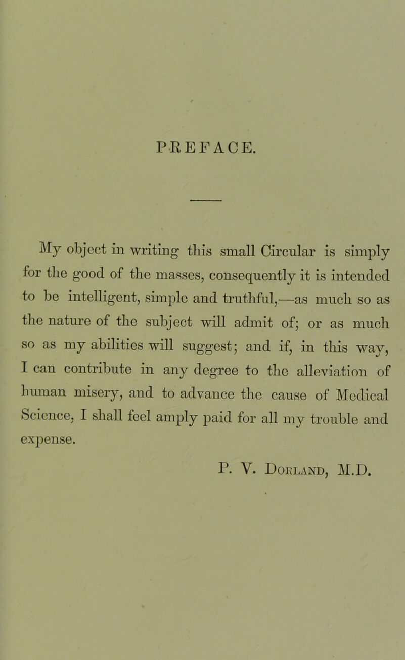 PREFACE. % object in writing this small Circular is simply tor the good of the masses, consequently it is intended to he intelligent, simple and truthful,—as much so as the nature of the subject will admit of; or as much so as my abilities will suggest; and if, in this way, I can contribute in any degree to the alleviation of human misery, and to advance the cause of Medical Science, I shall tecl amply paid for all my trouble and expense.