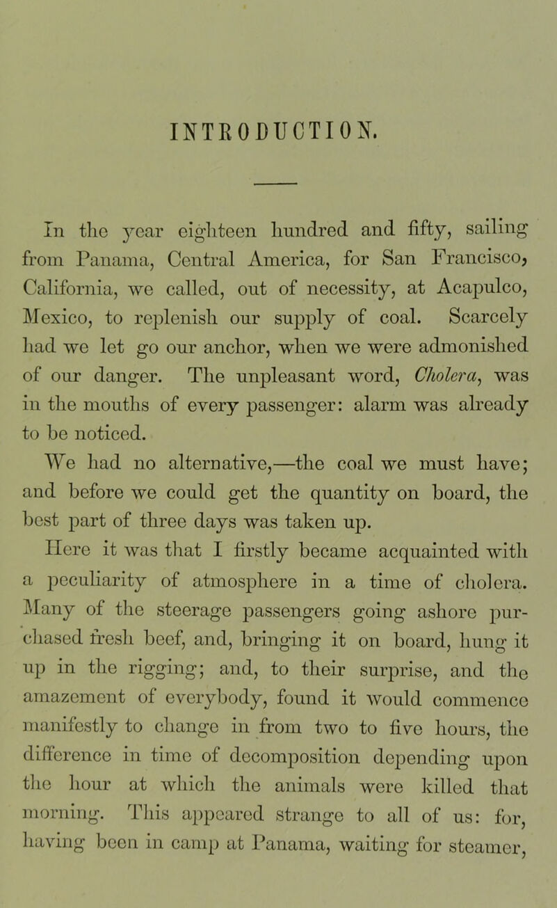INTRODUCTION. In the year eighteen hundred and fifty, sailing from Panama, Central America, for San Francisco? California, we called, out of necessity, at Acapulco, Mexico, to replenish our supply of coal. Scarcely had we let go our anchor, when we were admonished of our danger. The unpleasant word, Cholera, was in the mouths of every passenger: alarm was already to be noticed. We had no alternative,—the coal we must have; and before we could get the quantity on board, the best part of three days was taken up. Here it was that I firstly became acquainted with a peculiarity of atmosphere in a time of cholera. Many of the steerage passengers going ashore pur- chased fresh beef, and, bringing it on board, hung it up in the rigging; and, to their surprise, and the amazement of everybody, found it would commence manifestly to change in from two to five hours, the difference in time of decomposition depending upon the hour at which the animals were killed that morning. This appeared strange to all of us: for, having been in camp at Panama, waiting for steamer,