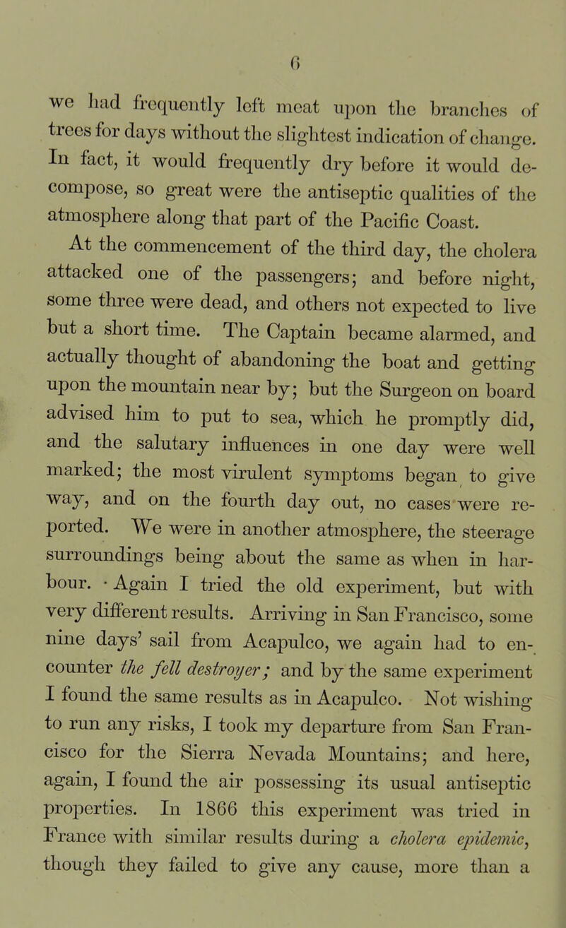 we had frequently left meat upon the branches of tiees for days without the slightest indication of change. In fact, it would frequently dry before it would de- compose, so great were the antiseptic qualities of the atmosphere along that part of the Pacific Coast. At the commencement of the third day, the cholera attacked one of the passengers; and before night, some three were dead, and others not expected to live but a short time. The Captain became alarmed, and actually thought of abandoning the boat and getting upon the mountain near by; but the Surgeon on board advised him to put to sea, which he promptly did, and the salutary influences in one day were well marked; the most virulent symptoms began to give way, and on the fourth day out, no cases were re- ported. We were in another atmosphere, the steerage surroundings being about the same as when in har- bour. • Again I tried the old experiment, but with very different results. Arriving in San Francisco, some nine days’ sail from Acapulco, we again had to en- counter the fell destroyer; and by the same experiment I found the same results as in Acaj3ulco. Not wishing to run any risks, I took my departure from San Fran- cisco for the Sierra Nevada Mountains; and here, again, I found the air possessing its usual antiseptic properties. In 1866 this experiment was tried in France with similar results during a cholera epidemic, though they failed to give any cause, more than a