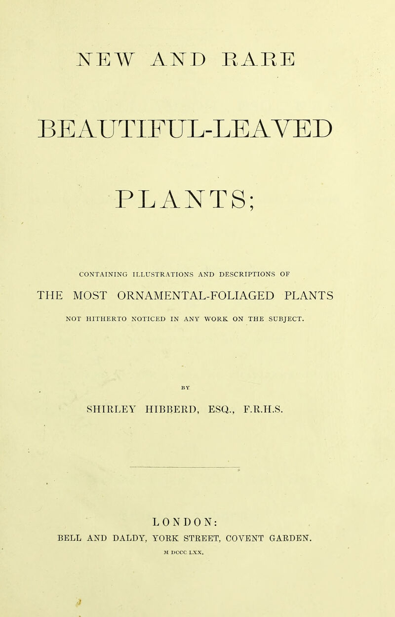 NEW AND RARE BEAUTIFUL-LEA VED PLANTS; CONTAINING ILLUSTRATIONS AND DESCRIPTIONS OF THE MOST ORNAMENTAL-FOLIAGED PLANTS NOT HITHERTO NOTICED IN ANY WORK ON THE SUBJECT. BY SHIRLEY HIBBERD, ESQ., F.R.H.S. LONDON: BELL AND DALDY, YORK STREET, COVENT GARDEN. M DCCC LXX.